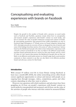International Journal of Market Research Vol. 55 Issue 3
357© 2013 The Market Research Society
DOI: 10.2501/IJMR-2013-034
Conceptualising and evaluating
experiences with brands on Facebook
Steve Smith
Starcom MediaVest Group
Despite the growth in the number of brands with a presence on social media
such as Facebook and YouTube, questions remain about how to conceptualise
and measure people’s experiences with brands’ content on social media, and
how to measure the value of people’s behaviour around such content to brands.
By interrogating quantitative data garnered from 6,400 respondents we sent to
Facebook pages belonging to 27 brands across six brand categories during June
2011, this paper presents an overview of how we designed two sets of metrics, and
some of the findings from these metrics: (1) a series of ‘value of experience’ metrics
based on the likelihood of people who claim to have had positive experiences with
a brand’s content on Facebook to say they are likely to do different social media,
purchase funnel and brand advocacy actions for that same brand; and (2) a series
of ‘value of a fan’ metrics that measure the likelihood of people who say they are
likely to do different social media actions on a brand’s page (such as post positive
comments or share content) to say they are also likely to do different purchase
funnel and advocacy actions for that brand.
Introduction
With around 19 million over-14s in Great Britain visiting Facebook at
least once a month (IPA 2010), the online networking service offers brand
owners significant opportunities to attract and interact with people on an
ongoing basis through messages, videos, competitions, games and other
content, depending on what they want to achieve.
However, two questions with which marketers and advertisers have been
grappling are (1) how can people’s experiences with brands’ content on
social media be conceptualised and measured, and (2) how can the value of
the activities of people who interact with that content be measured (Fisher
Received (in revised form): 30 March 2012
 