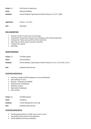 Project - 2 : CHS Homes LE Separation
Client : Motorola Mobility
Database : Oracle Database 11g Enterprise Edition Release 11.1.0.7.0 - 64bit
Application : Version - 11.5.10.2
Role : Developer
ROLE DESCRIPTION:
• Worked in Order To Cash cycle in Oracle Apps.
• Analyzed the components required to be changed as part of home separation.
• Components: Table, Look-up, RDF and Post Script files.
• Data Fixes for Oracle reports and post script files.
• Testing of the reports.
• Bug fixing.
WORK EXPERIENCE:
Project - 3 : TCS DBA Support
Client : General Motors
Database : Oracle Database 11g Enterprise Edition Release 11.1.0.7, 11.2.0.2 & 11.2.0.3
Role : Database Administrator
ACTIVITIES INVOLVED IN:
• Patching in Single and RAC databases on Unix and Windows.
• DB Installation in Linux
• Backups – Datapump and RMAN.
• Decommission of databases.
• ASM Disk creation.
• New Builds of databases
• RAC activities
Project - 4 : TCS DBA Support
Client : Telefonica
Database : Oracle Database 8i, 9i and 11g
Role : Database Administrator
ACTIVITIES INVOLVED IN:
• Handling backup failures on EMC sync to mirror server.
• Uprooting the false alerts for the databases.
• Oracle database and client installation.
 