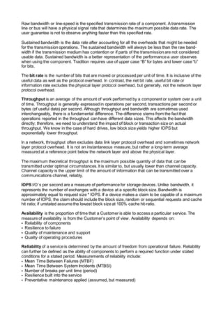 Raw bandwidth or line-speed is the specified transmission rate of a component. A transmission
line or bus will have a physical signal rate that determines the maximum possible data rate. The
user guarantee is not to observe anything faster than this specified rate.
Sustained bandwidth is the data rate after accounting for all the overheads that might be needed
for the transmission operations. The sustained bandwidth will always be less than the raw band-
width if the transmission medium has contention or if parts of the transmission are not considered
usable data. Sustained bandwidth is a better representation of the performance a user observes
when using the component. Tradition requires use of upper case “B” for bytes and lower case “b”
for bits.
The bit rate is the number of bits that are moved or processed per unit of time. It is inclusive of the
useful data as well as the protocol overhead. In contrast, the net bit rate, useful bit rate or
information rate excludes the physical layer protocol overhead, but generally, not the network layer
protocol overhead.
Throughput is an average of the amount of work performed by a component or system over a unit
of time. Throughput is generally expressed in operations per second, transactions per second or
bytes (of useful data) per second. Although throughput and bandwidth are sometimes used
interchangeably, there is a fundamental difference. The difference stems from the fact that
operations reported in the throughput can have different data sizes. This affects the bandwidth
directly; therefore, we need to understand the impact of block or transaction size on actual
throughput. We know in the case of hard drives, low block size yields higher lOPS but
exponentially lower throughput.
ln a network, throughput often excludes data link layer protocol overhead and sometimes network
layer protocol overhead. It is not an instantaneous measure, but rather a long-term average
measured at a reference point below the network layer and above the physical layer.
The maximum theoretical throughput is the maximum possible quantity of data that can be
transmitted under optimal circumstances. lt is similar to, but usually lower than channel capacity.
Channel capacity is the upper limit of the amount of information that can be transmitted over a
communications channel, reliably.
IOPS l/O´s per second are a measure of performance for storage devices. Unlike bandwidth, it
represents the number of exchanges with a device at a specific block size. Bandwidth is
approximately equal to request size * lOPS. If a device makes a claim to be capable of a maximum
number of lOPS, the claim should include the block size, random or sequential requests and cache
hit ratio; if unstated assume the lowest block size at 100% cache hit-ratio.
Availability is the proportion of time that a Customer is able to access a particular service. The
measure of availability is from the Customer’s point of view. Availability depends on:
• Reliability of components
• Resilience to failure
• Quality of maintenance and support
• Quality of operating procedures
Reliability of a service is determined by the amount of freedom from operational failure. Reliability
can further be defined as the ability of components to perform a required function under stated
conditions for a stated period. Measurements of reliability include:
• Mean Time Between Failures (MTBF)
• Mean Time Between System Incidents (MTBSl)
• Number of breaks per unit time (period)
• Resilience built into the service
• Preventative maintenance applied (assumed, but measured)
 