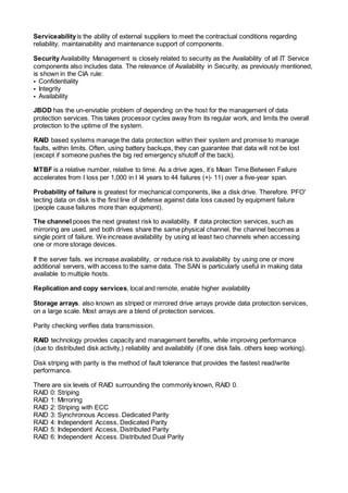 Serviceabilityis the ability of external suppliers to meet the contractual conditions regarding
reliability, maintainability and maintenance support of components.
Security Availability Management is closely related to security as the Availability of all IT Service
components also includes data. The relevance of Availability in Security, as previously mentioned,
is shown in the CIA rule:
• Confidentiality
• Integrity
• Availability
JBOD has the un-enviable problem of depending on the host for the management of data
protection services. This takes processor cycles away from its regular work, and limits the overall
protection to the uptime of the system.
RAID based systems manage the data protection within their system and promise to manage
faults, within limits. Often, using battery backups, they can guarantee that data will not be lost
(except if someone pushes the big red emergency shutoff of the back).
MTBF is a relative number, relative to time. As a drive ages, it’s Mean Time Between Failure
accelerates from I loss per 1,000 in I I4 years to 44 failures (+|- 11) over a five-year span.
Probability of failure is greatest for mechanical components, like a disk drive. Therefore. PFO'
tecting data on disk is the first line of defense against data loss caused by equipment failure
(people cause failures more than equipment).
The channel poses the next greatest risk to availability. If data protection services, such as
mirroring are used. and both drives share the same physical channel, the channel becomes a
single point of failure. We increase availability by using at least two channels when accessing
one or more storage devices.
If the server fails. we increase availability, or reduce risk to availability by using one or more
additional servers, with access to the same data. The SAN is particularly useful in making data
available to multiple hosts.
Replication and copy services, local and remote, enable higher availability
Storage arrays. also known as striped or mirrored drive arrays provide data protection services,
on a large scale. Most arrays are a blend of protection services.
Parity checking verifies data transmission.
RAID technology provides capacity and management benefits, while improving performance
(due to distributed disk activity,) reliability and availability (if one disk fails. others keep working).
Disk striping with parity is the method of fault tolerance that provides the fastest read/write
performance.
There are six levels of RAID surrounding the commonly known, RAID 0.
RAID 0: Striping
RAID 1: Mirroring
RAID 2: Striping with ECC
RAID 3: Synchronous Access. Dedicated Parity
RAID 4: Independent Access, Dedicated Parity
RAID 5: Independent Access, Distributed Parity
RAID 6: Independent Access. Distributed Dual Parity
 