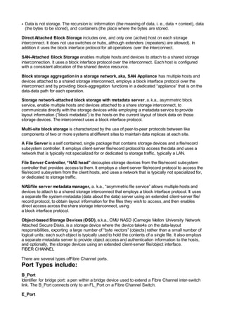 • Data is not storage. The recursion is: information (the meaning of data, i. e., data + context), data
(the bytes to be stored), and containers (the place where the bytes are stored.
Direct Attached Block Storage includes one, and only one (active) host on each storage
interconnect. It does not use switches or hubs, although extenders (repeaters) are allowed). In
addition it uses the block interface protocol for all operations over the Interconnect.
SAN-Attached Block Storage enables multiple hosts and devices to attach to a shared storage
interconnection. lt uses a block interface protocol over the interconnect. Each host is configured
with a consistent allocation of the shared device resource.
Block storage aggregation in a storage network, aka, SAN Appliance has multiple hosts and
devices attached to a shared storage interconnect, employs a block interface protocol over the
interconnect and by providing block-aggregation functions in a dedicated “appliance” that is on the
data-data path for each operation.
Storage network-attached block storage with metadata server, a. k.a., asymmetric block
service, enable multiple hosts and devices attached to a share storage interconnect, to
communicate directly with the storage devices while employing a metadata service to provide
layout information (“block metadata”) to the hosts on the current layout of block data on those
storage devices. The interconnect uses a block interface protocol.
Multi-site block storage is characterized by the use of peer-to-peer protocols between like
components of two or more systems at different sites to maintain data replicas at each site.
A File Server is a self contained, single package that contains storage devices and a file/record
subsystem controller. It employs client-server file/record protocol to access the data and uses a
network that is typically not specialized for or dedicated to storage traffic, typically a LAN.
File Server Controller, “NAS head” decouples storage devices from the file/record subsystem
controller that provides access to them. lt employs a client-server file/record protocol to access the
file/record subsystem from the client hosts, and uses a network that is typically not specialized for,
or dedicated to storage traffic.
NAS/file server metadata manager, a. k.a., “asymmetric file service” allows multiple hosts and
devices to attach to a shared storage interconnect that employs a block interface protocol. It uses
a separate file system metadata (data about the data) server using an extended client-server file/
record protocol, to obtain layout information for the files they wish to access, and then enables
direct access across the share storage interconnect, using
a block interface protocol.
Object-based Storage Devices (OSD), a.k.a., CMU NASD (Carnegie Mellon University Network
Attached Secure Disks, is a storage device where the device take4s on the data-layout
responsibilities, exporting a large number of “byte vectors” (objects) rather than a small number of
logical units; each such object is typically used to hold the contents of a single file. lt also employs
a separate metadata server to provide object access and authentication information to the hosts,
and optionally, the storage devices using an extended client-server file/object interface.
FIBER CHANNEL
There are several types ofFibre Channel ports.
Port Types include:
B_Port
Identifier for bridge port: a pen within a bridge device used to extend a Fibre Channel inter-switch
link. The B_Port connects only to an FL_Port on a Fibre Channel Switch.
E_Port
 
