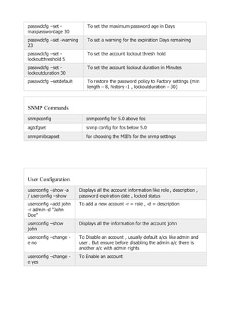passwdcfg –set -
maxpasswordage 30
To set the maximum password age in Days
passwdcfg –set -warning
23
To set a warning for the expiration Days remaining
passwdcfg –set -
lockoutthreshold 5
To set the account lockout thresh hold
passwdcfg –set -
lockoutduration 30
To set the account lockout duration in Minutes
passwdcfg –setdefault To restore the password policy to Factory settings (min
length – 8, history -1 , lockoutduration – 30)
SNMP Commands
snmpconfig snmpconfig for 5.0 above fos
agtcfgset snmp config for fos below 5.0
snmpmibcapset for choosing the MIB’s for the snmp settings
User Configuration
userconfig –show -a
/ userconfig –show
Displays all the account information like role , description ,
password expiration date , locked status
userconfig –add john
-r admin -d “John
Doe”
To add a new account -r = role , -d = description
userconfig –show
john
Displays all the information for the account john
userconfig –change -
e no
To Disable an account , usually default a/cs like admin and
user . But ensure before disabling the admin a/c there is
another a/c with admin rights
userconfig –change -
e yes
To Enable an account
 