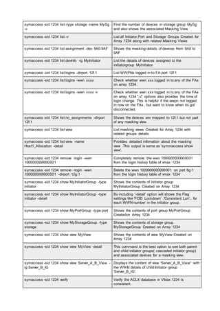 symaccess -sid 1234 list -type storage -name MySg
-v
Find the number of devices in storage group MySg
and also shows the associated Masking View
symaccess -sid 1234 list -v List all Initiator,Port and Storage Groups Created for
Array 1234 along with related Masking Views
symaccess -sid 1234 list assignment -dev 9A0:9AF Shows the masking details of devices from 9A0 to
9AF
symaccess -sid 1234 list devinfo -ig MyInitiator List the details of devices assigned to the
initiatorgroup MyInitiator
symaccess -sid 1234 list logins -dirport 12f:1 List WWPNs logged in to FA port 12f:1
symaccess -sid 1234 list logins -wwn xxxx Check whether wwn xxx logged in to any of the FAs
on array 1234.
symaccess -sid 1234 list logins -wwn xxxx -v Check whether wwn xxx logged in to any of the FAs
on array 1234."-v" options also provides the time of
login change. This is helpful if the wwpn not logged
in now on the FAs , but want to know when its got
disconnected.
symaccess -sid 1234 list no_assignments -dirport
12f:1
Shows the devices are mapped to 12f:1 but not part
of any masking view.
symaccess -sid 1234 list view List masking views Created for Array 1234 with
related groups details
symaccess -sid 1234 list view -name
Host1_Allocation -detail
Provides detailed infomation about the masking
view .This output is same as 'symmaccess show
view'.
symaccess -sid 1234 remove -login -wwn
1000000000000001
Completely remove the wwn 1000000000000001
from the login history table of vmax 1234
symaccess -sid 1234 remove -login -wwn
1000000000000001 -dirport 12g:1
Delete the wwn 1000000000000001 on port 6g:1
from the login history table of vmax 1234
symaccess -sid 1234 show MyInitiatorGroup -type
initiator
Shows the contents of initiator group
MyInitiatorGroup Created on Array 1234
symaccess -sid 1234 show MyInitiatorGroup -type
initiator -detail
By including '-detail' option will shows the Flag
settings like 'FCID Lockdown' ,'Consistent Lun'.. for
each WWN number in the initiator group.
symaccess -sid 1234 show MyPortGroup -type port Shows the contents of port group MyPortGroup
Createdon Array 1234
symaccess -sid 1234 show MyStorageGroup -type
storage
Shows the contents of storage group
MyStorageGroup Created on Array 1234
symaccess -sid 1234 show view MyView Shows the contents of view MyView Created on
Array 1234
symaccess -sid 1234 show view MyView -detail This command is the best option to see both parent
and child initiator groups( cascaded initiator group)
and associated devices for a masking view.
symaccess -sid 1234 show view Server_A_B_View -
ig Server_B_IG
Displays the content of view 'Server_A_B_View' with
the WWN details of child-Initiator group
'Server_B_IG'.
symaccess -sid 1234 verify Verify the ACLX database in VMax 1234 is
consistent.
 