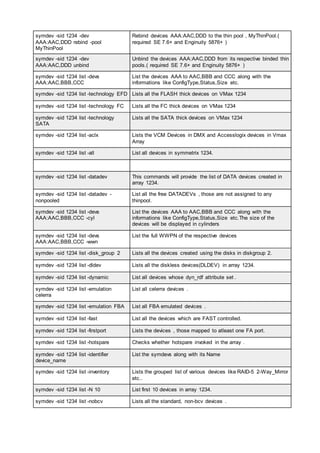 symdev -sid 1234 -dev
AAA:AAC,DDD rebind -pool
MyThinPool
Rebind devices AAA:AAC,DDD to the thin pool , MyThinPool.(
required SE 7.6+ and Enginuity 5876+ )
symdev -sid 1234 -dev
AAA:AAC,DDD unbind
Unbind the devices AAA:AAC,DDD from its respective binded thin
pools.( required SE 7.6+ and Enginuity 5876+ )
symdev -sid 1234 list -devs
AAA:AAC,BBB,CCC
List the devices AAA to AAC,BBB and CCC along with the
informations like ConfigType,Status,Size etc.
symdev -sid 1234 list -technology EFD Lists all the FLASH thick devices on VMax 1234
symdev -sid 1234 list -technology FC Lists all the FC thick devices on VMax 1234
symdev -sid 1234 list -technology
SATA
Lists all the SATA thick devices on VMax 1234
symdev -sid 1234 list -aclx Lists the VCM Devices in DMX and Accesslogix devices in Vmax
Array
symdev -sid 1234 list -all List all devices in symmetrix 1234.
symdev -sid 1234 list -datadev This commands will provide the list of DATA devices created in
array 1234.
symdev -sid 1234 list -datadev -
nonpooled
List all the free DATADEVs , those are not assigned to any
thinpool.
symdev -sid 1234 list -devs
AAA:AAC,BBB,CCC -cyl
List the devices AAA to AAC,BBB and CCC along with the
informations like ConfigType,Status,Size etc.The size of the
devices will be displayed in cylinders
symdev -sid 1234 list -devs
AAA:AAC,BBB,CCC -wwn
List the full WWPN of the respective devices
symdev -sid 1234 list -disk_group 2 Lists all the devices created using the disks in diskgroup 2.
symdev -sid 1234 list -dldev Lists all the diskless devices(DLDEV) in array 1234.
symdev -sid 1234 list -dynamic List all devices whose dyn_rdf attribute set .
symdev -sid 1234 list -emulation
celerra
List all celerra devices .
symdev -sid 1234 list -emulation FBA List all FBA emulated devices .
symdev -sid 1234 list -fast List all the devices which are FAST controlled.
symdev -sid 1234 list -firstport Lists the devices , those mapped to atleast one FA port.
symdev -sid 1234 list -hotspare Checks whether hotspare invoked in the array .
symdev -sid 1234 list -identifier
device_name
List the symdevs along with its Name
symdev -sid 1234 list -inventory Lists the grouped list of various devices like RAID-5 2-Way_Mirror
etc..
symdev -sid 1234 list -N 10 List first 10 devices in array 1234.
symdev -sid 1234 list -nobcv Lists all the standard, non-bcv devices .
 