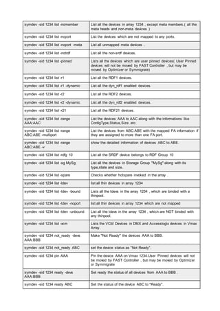 symdev -sid 1234 list -nomember List all the devices in array 1234 , except meta members.( all the
meta heads and non-meta devices )
symdev -sid 1234 list -noport List the devices which are not mapped to any ports.
symdev -sid 1234 list -noport -meta List all unmapped meta devices .
symdev -sid 1234 list -notrdf List all the non-srdf devices.
symdev -sid 1234 list -pinned Lists all the devices which are user pinned devices( User Pinned
devices will not be moved by FAST Controller , but may be
moved by Optimizer or Symmigrate)
symdev -sid 1234 list -r1 List all the RDF1 devices.
symdev -sid 1234 list -r1 -dynamic List all the dyn_rdf1 enabled devices.
symdev -sid 1234 list -r2 List all the RDF2 devices.
symdev -sid 1234 list -r2 -dynamic List all the dyn_rdf2 enabled devices.
symdev -sid 1234 list -r21 List all the RDF21 devices.
symdev -sid 1234 list -range
AAA:AAC
List the devices AAA to AAC along with the informations like
ConfigType,Status,Size etc.
symdev -sid 1234 list -range
ABC:ABE -multiport
List the devices from ABC:ABE with the mapped FA information if
they are assigned to more than one FA port.
symdev -sid 1234 list -range
ABC:ABE -v
show the detailed information of devices ABC to ABE.
symdev -sid 1234 list -rdfg 10 List all the SRDF device belongs to RDF Group 10
symdev -sid 1234 list -sg MySg List all the devices in Storage Group "MySg" along with its
type,state and size.
symdev -sid 1234 list -spare Checks whether hotspare invoked in the array .
symdev -sid 1234 list -tdev list all thin devices in array 1234
symdev -sid 1234 list -tdev -bound Lists all the tdevs in the array 1234 , which are binded with a
thinpool.
symdev -sid 1234 list -tdev -noport list all thin devices in array 1234 which are not mapped
symdev -sid 1234 list -tdev -unbound List all the tdevs in the array 1234 , which are NOT binded with
any thinpool.
symdev -sid 1234 list -vcm Lists the VCM Devices in DMX and Accesslogix devices in Vmax
Array.
symdev -sid 1234 not_ready -devs
AAA:BBB
Make "Not Ready" the devices AAA to BBB.
symdev -sid 1234 not_ready ABC set the device status as "Not Ready".
symdev -sid 1234 pin AAA Pin the device AAA on Vmax 1234.User Pinned devices will not
be moved by FAST Controller , but may be moved by Optimizer
or Symmigrate
symdev -sid 1234 ready -devs
AAA:BBB
Set ready the status of all devices from AAA to BBB .
symdev -sid 1234 ready ABC Set the status of the device ABC to "Ready".
 