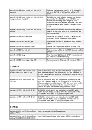 symrdf -sid 1234 -rdfg 3 -type rdf1 -file rdf.txt
suspend
Suspend the replication from R1 to R2 devices.R1
will be in R/W, R2 in W/D and link will be in NR
state.
symrdf -sid 1234 -rdfg 3 -type rdf1 -file rdf.txt -g
mydg createpair -establish
Establish the SRDF relation between the devices
given in the file rdf.txt from array 1234(R1) and
remote box according to the rdf group .This
command start sync between R1 and R2 and also
add these devices after creating the device group
mydg
symrdf -sid 1234 -rdfg 3 -type rdf1 -file rdf.txt
resume
Resume the suspend the replication from R1 to R2
devices.R1 will be in R/W, R2 in W/D and link will
be in ready state.
symrdf -sid 1234 list -concurrent List all the RDF devices in array 1234 as part of a
concurrent SRDF setup( both R1 and R2).
symrdf -sid 1234 list -diskless_rdf View all the diskless rdf devices(DLDEV) in array
1234.
symrdf -sid 1234 list -dynamic -both List the SRDF swappable devices in array 1234.
symrdf -sid 1234 list -rdfg all This command will list all the SRDF devices in all rdf
groups.
symrdf -sid 1234 ping Ping the array 1234 through SRDF links and check
the links are up and and running.
symrdf -sid 1234 removegrp -rdfg 100 Remove dynamic RA group 100 from array 1234.
SYMSAN
symsan -sid 1234 list -sanluns -wwn
500000000000000 -dir 10F -p 1
Lists all the remote array devices visible through FA port 10F:1
from a remote array FA port wwn.Usually use this command to
confirm the lun visibility of remote third part/emc array FA port to
the local array.
symsan -sid 1234 list -sanports -dir
10F -p 1
Lists all the remote array and (target)ports visible through FA
port 10F:1. Usually done for OR migration FA to FA, for eg, a
Hitachi array port zoned to the port 10f:1, and need to be confirm
the connectivity. This command also shows the number of
devices assigned from remote array port to the FA 10f:1.
symsan -sid 1234 list -sanrdf -dir 3h List all the remote arrays and respective remote RDF ports
visible through the RA port 3h of 1234.This command can be
issued after doing a RA to RA port zoning for SRDF .
symsan -sid 1234 list -sanrdf -dir all List all the remote arrays and respective remote RDF ports
visible through the RA ports of 1234.This command can be
issued after doing a RA to RA port zoning for SRDF .
SYMSG
symsg -sid 1234 -sg MyStorageGroup
add dev AAAA
Add a single device to MyStorageGroup
symsg -sid 1234 -sg MyStorageGroup
add sg ChildSG1,ChildSG2,ChildSG3
Add child Storage Groups to the parent SG MyStorageGroup.
 