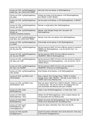 symsg -sid 1234 -sg MyStorageGroup
addall devs -dev AAAA:AAAF,BBBB
Add more than one devices to MyStorageGroup.
symsg -sid 1234 -sg MyStorageGroup
not_ready
Change the status of all the devices in SG 'MyStorageGroup'
from READY to NOT READY.
symsg -sid 1234 -sg MyStorageGroup
ready
Set the status of all devices in SG 'MyStorageGroup' to READY.
symsg -sid 1234 -sg MyStorageGroup
remove dev AAAA
Remove a single device from MyStorageGroup
symsg -sid 1234 -sg MyStorageGroup
remove sg
ChildSG1,ChildSG2,ChildSG3
Remove child Storage Groups from the parent SG
MyStorageGroup.
symsg -sid 1234 -sg MyStorageGroup
rmall devs -dev AAAA:AAAF,BBBB
Remove more than one devices from MyStorageGroup.
symsg -sid 1234 -sg MyStorageGroup
rw_enable
Write enable all the devices in SG 'MyStorageGroup'
symsg -sid 1234 -sg MyStorageGroup
set -bw_max 500
Set the maximum HOST I/O limit in MB per second to maximum
500MB/s for MyStorageGroup .( can be set from from 1 to
100000 MB/s )
symsg -sid 1234 -sg MyStorageGroup
set -bw_max NOLIMIT
Set the maximum HOST I/O limit in MB per second to
UNLIMITED MB/s for MyStorageGroup .
symsg -sid 1234 -sg MyStorageGroup
set -iops_max 1000
Set the maximum HOST I/O limit in I/O per second to maximum
1000 IO/second for MyStorageGroup .( can be set from 100 to
100000 IO/sec )
symsg -sid 1234 -sg MyStorageGroup
set -iops_max NOLIMIT
Set the maximum HOST I/O limit in I/O per second to
UNLIMITED IO/second for MyStorageGroup .
symsg -sid 1234 -sg MyStorageGroup
write_disable
Write Disable all the devices in SG 'MyStorageGroup'
symsg -sid 1234 -sg OldSG move
AAAA NewSG
Move a devices from Storage Group "OldSG" to another
Storage Group called "NewSG" . We have to use "-force" , if
"OldSG" part of any Masking View.
symsg -sid 1234 -sg OldSG move
AAAA NewSG -force
Move the device 'AAAA' from OldSG to NewSG. OldSG is a part
of masking view. This will not remove the mapping from the
ports associated with Masking view part of OldSG.
symsg -sid 1234 create
MyStorageGroup
Create a new SG,'MySrorageGroup' in Vmax Array 1234
symsg -sid 1234 delete
MySrorageGroup -force
Deletes the SG 'MySrorageGroup' which contains devices but
not associated with any Masking View.
symsg -sid 1234 delete
MyStorageGroup
Deletes the empty SG 'MySrorageGroup' from 1234.The SG
should not be associated with any Masking View.
symsg -sid 1234 export
MyStorageGroup -file
mystoragegroup.txt
Export the device information from SG to the text file.
symsg -sid 1234 exportall -
storagegroups.txt
exports the device information from all the SGs from 1234 array
to the text file storagegroups.txt
 