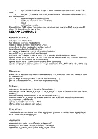 • syncmirror (mirror RAID arrays for extra resilience, can be mirrored up to 100km
away)
• snaplock (Write once read many, data cannot be deleted until its retention period
has been reached)
• read-only copies of the file system
• read-write snapshots called FlexClone
• ACL's
• quick defragmentation
Filers offer two RAID options (see below), you can also create very large RAID arrays up to 28
disks, this depends on the type of filer.
NETAPP COMMANDS
General Commands
setup (Re-Run initial setup)
halt (Reboots controller into bootrom)
reboot (Reboots controller back to Data Ontap)
sysconfig -a (System configuration and information)
java netapp.cmds.jsh (limited freebsd cli)
storage show disk (show physical information about disks)
passwd (Change password for logged in user)
sasadmin shelf (shows a graphical layout of your shelves with occupied disk slots)
options trusted.hosts x.x.x.x or x.x.x.x/nn (hosts that are allowed telnet, http, https and ssh admin
access. x.x.x.x = ip address, /nn is network bits)
options trusted.hosts * (Allows all hosts to the above command)
sysstat -s 5 (Displays operating statistics every 5 seconds i.e. CPU, NFS, CIFS, NET, DISK, etc)
Diagnostics
Press DEL at boot up during memory test followed by boot_diags and select all (Diagnostic tests
for a new install)
priv set diags (Enter diagnostics CLI mode from the Ontap CLI)
priv set (Return to normal CLI mode from diagnostics mode)
Software
software list (Lists software in the /etc/software directory)
software get http://x.x.x.x/8.0_e_image.zip 8.0_e_image.zip (Copy software from http to software
directory)
software delete (Deletes software in the /etc/software directory)
software update 8.0_e_image.zip -r (Install software. The -r prevents it rebooting afterwards)
ACP (Alternate Control Path)
options acp.enabled on (Turns on ACP)
storage show acp -a (show ACP status)
Root Volume
The Root Volume can only be on a 32 bit aggregate if you want to create a 64 bit aggregate you
must create a seperate aggregate.
Aggregates
aggr create aggregate_name (Creates an Aggregate)
aggr destroy aggregate_name (removes an Aggregate)
aggr offline aggregate_name (takes an Aggregate offline)
 