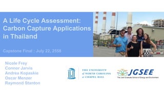 A Life Cycle Assessment:
Carbon Capture Applications
in Thailand
Capstone Final : July 22, 2558
Nicole Frey
Connor Jarvis
Andrea Kopaskie
Oscar Menzer
Raymond Stanton
 
