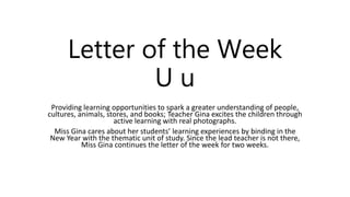 Letter of the Week
U u
Providing learning opportunities to spark a greater understanding of people,
cultures, animals, stores, and books; Teacher Gina excites the children through
active learning with real photographs.
Miss Gina cares about her students’ learning experiences by binding in the
New Year with the thematic unit of study. Since the lead teacher is not there,
Miss Gina continues the letter of the week for two weeks.
 