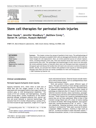 Stem cell therapies for perinatal brain injuries
Reaz Vawda a
, Jennifer Woodbury a
, Matthew Covey a
,
Steven W. Levison, Huseyin Mehmet*
RY80Y-215, Merck Research Laboratories, 126E Lincoln Avenue, Rahway, NJ 07065, USA
KEYWORDS
Children;
Head injury;
Hypoxia;
Ischaemia;
Regenerative medicine;
Stem cells
Summary This chapter reviews four groups of paediatric brain injury. The pathophysiology of
these injuries is discussed to establish which cells are damaged and therefore which cells rep-
resent targets for cell replacement. Next, we review potential sources of cellular replace-
ments, including embryonic stem cells, fetal and neonatal neural stem cells and a variety of
mesenchymal stem cells. The advantages and disadvantages of each source are discussed.
We review published studies to illustrate where stem cell therapies have been evaluated for
therapeutic gain and discuss the hurdles that will need to be overcome to achieve therapeutic
beneﬁt. Overall, we conclude that children with paediatric brain injuries or inherited genetic
disorders that affect the brain are worthy candidates for stem cell therapeutics.
ª 2007 Published by Elsevier Ltd.
Clinical considerations
Perinatal hypoxic/ischaemic brain injuries
Hypoxiaeischaemia (H/I), which refers to both lack of
blood ﬂow and low oxygen tension in the brain, is
associated with neurological deﬁcits that range from severe
cerebral palsy to mild developmental disabilities.1
The
causes of H/I are complex and heterogeneous, including
stress during labour, cardiac insufﬁciency of the mother,
placental damage, prolapsed umbilical cord, uterine rup-
ture and acute neonatal or maternal haemorrhage. The
outcome from H/I is further inﬂuenced by a variety of fac-
tors that include the age of gestation, length of H/I, type of
insult and external factors. External factors include mater-
nal as well as fetal factors, such as cardiopulmonary insuf-
ﬁciency and immune status.
Term and preterm infants sustain different types of
injury. The type and severity of brain damage sustained by
the term infant is modulated by infection, extended labour
or repeated asphyxia after birth. Five general classes of
pathology are observed after H/I insults in the term infant:
selective neuronal necrosis, status marmoratus, parasagit-
tal cerebral injury and focal and multifocal ischaemic brain
necrosis.2
These injuries are caused by pathophysiological
events that are not fully understood. What is clear is that
transient energy failure sets off a chain of events leading
to cerebral cell death. With energy depletion, ionic homeo-
stasis fails, causing disturbances in Naþ
, Kþ
and ClÀ
.3,4
Neu-
rons depolarize, releasing excitatory amino acids (EAAs),
resulting in excitotoxicity.5
EAAs open neuronal N-methyl-
D-aspartate (NMDA) receptors, resulting in high levels of
free Ca2þ
as well as increases in water and other cations.6,7
Elevated intracellular calcium, in turn activates proteases,
* Corresponding author. Tel.: þ1 732 594 2511; fax: þ1 732 594
8255.
E-mail address: huseyin_mehmet@merck.com (H. Mehmet).
a
These authors contributed equally.
1744-165X/$ - see front matter ª 2007 Published by Elsevier Ltd.
doi:10.1016/j.siny.2007.02.003
available at www.sciencedirect.com
journal homepage: www.elsevier.com/locate/siny
Seminars in Fetal & Neonatal Medicine (2007) 12, 259e272
 
