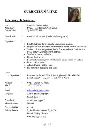 Page 1 of 2
CURRICULUM VITAE
I -Personnel Information:
Name : Nahed Al Sheikh Attiya.
Nationality : Syrian – Resident in UAE Sharjah.
Date of birth : Syria 08/02/1968
Qualification : Commercial Institute (BusinessesManagement)
Experience :
 Road Safety and Environmental Awareness Advisor.
 Program Officer for traffic environmental health children awareness.
 Train the Trainers experience in the field of Safety & Environment
(Road Safety Awareness for Children).
 Teacher in primary schools.
 Driving Instructor
 Relationships manager in establishment environment protection.
 Finance Supervisor,
 Administration Section Head.
 Experience in marketing and sales.
Other
- Experience: Excellent hands with PC software applications like MS office
(Word,Excel,Access,Outlook, and Power Point)
Address : UAE – Sharjah Al Khan.
Mobile : + 971 563887381.
E-mail : nahedattiah@yahoo.com
Language : Arabic (HomeLanguage).
English (good)
Availability : At any time required
Material status : Married
No. of Children : 2 (Two)
Driving license : Syrian Driving Licence Type (B)
Omani Driving Licence.
UAE Driving License.
 