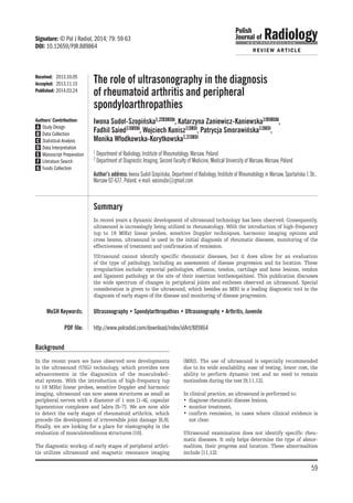 The role of ultrasonography in the diagnosis
of rheumatoid arthritis and peripheral
spondyloarthropathies
Iwona Sudoł-Szopińska1,2ABCDEF, Katarzyna Zaniewicz-Kaniewska1ABCDEF,
Fadhil Saied1BCDEF, Wojciech Kunisz1BCDE, Patrycja Smorawińska1BCDE,
Monika Włodkowska-Korytkowska1,2BCDE
1 Department of Radiology, Institute of Rheumatology, Warsaw, Poland
2 Department of Diagnostic Imaging, Second Faculty of Medicine, Medical University of Warsaw, Warsaw, Poland
Author’s address: Iwona Sudoł-Szopińska, Department of Radiology, Institute of Rheumatology in Warsaw, Spartańska 1 Str.,
Warsaw 02-637, Poland, e-mail: wasnuda@gmail.com
	Summary
		 In recent years a dynamic development of ultrasound technology has been observed. Consequently,
ultrasound is increasingly being utilized in rheumatology. With the introduction of high-frequency
(up to 18 MHz) linear probes, sensitive Doppler techniques, harmonic imaging options and
cross beams, ultrasound is used in the initial diagnosis of rheumatic diseases, monitoring of the
effectiveness of treatment and confirmation of remission.
		 Ultrasound cannot identify specific rheumatic diseases, but it does allow for an evaluation
of the type of pathology, including an assessment of disease progression and its location. These
irregularities include: synovial pathologies, effusion, tendon, cartilage and bone lesions, tendon
and ligament pathology at the site of their insertion (enthesopathies). This publication discusses
the wide spectrum of changes in peripheral joints and entheses observed on ultrasound. Special
consideration is given to the ultrasound, which besides an MRI is a leading diagnostic tool in the
diagnosis of early stages of the disease and monitoring of disease progression.
	 MeSH Keywords: 	 Ultrasonography • Spondylarthropathies • Ultrasonography • Arthritis, Juvenile
	 PDF fi­le:	http://www.polradiol.com/download/index/idArt/889864
Received:	 2013.10.05
Accepted:	 2013.11.15
Published:	2014.03.24
Background
In the recent years we have observed new developments
in the ultrasound (USG) technology, which provides new
advancements in the diagnostics of the musculoskel-
etal system. With the introduction of high-frequency (up
to 18 MHz) linear probes, sensitive Doppler and harmonic
imaging, ultrasound can now assess structures as small as
peripheral nerves with a diameter of 1 mm [1–4], capsular
ligamentous complexes and labra [5–7]. We are now able
to detect the early stages of rheumatoid arthritis, which
precede the development of irreversible joint damage [8,9].
Finally, we are looking for a place for elastography in the
evaluation of musculotendinous structures [10].
The diagnostic workup of early stages of peripheral arthri-
tis utilizes ultrasound and magnetic resonance imaging
(MRI). The use of ultrasound is especially recommended
due to its wide availability, ease of testing, lower cost, the
ability to perform dynamic test and no need to remain
motionless during the test [9,11,12].
In clinical practice, an ultrasound is performed to:
•	 diagnose rheumatic disease lesions,
•	 monitor treatment,
•	 confirm remission, in cases where clinical evidence is
not clear.
Ultrasound examination does not identify specific rheu-
matic diseases. It only helps determine the type of abnor-
malities, their progress and location. These abnormalities
include [11,12]:
Authors’ Contribution:
	A	 Study Design
	B	 Data Collection
	C	 Statistical Analysis
	D	 Data Interpretation
	E	 Manuscript Preparation
	F	 Literature Search
	G	 Funds Collection
Signature: © Pol J Radiol, 2014; 79: 59-63
DOI: 10.12659/PJR.889864
59
REVIEW ARTICLE
 