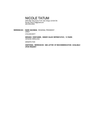 NICOLE TATUM
2940 Alta View Drive F107, San Diego,CA 92139
Nicole.Tatum74@gmail.com
262-909-2848
REFERENCES MARK NACHMAN, REGIONAL PRESIDENT
SPRINT
(724) 630-6877
MIRANDA VISINTAINER, SENIOR SALES REPRENTATIVE, 15 YEARS
VERIZON WIRELESS
(908)878-7336
ADDITIONAL REFERENCES AND LETTER OF RECCOMMENDATION AVAILABLE
UPON REQUEST
 