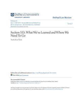 DePaul Law Review
Volume 65
Issue 1 Fall 2015: Twenty-Fifth Annual DePaul Law
Review Symposium - The UAS Dilemma: Unlimited
Potential, Unresolved Concerns
Article 7
Section 333: What We've Learned and Where We
Need To Go
Amelia Rose Niemi
Follow this and additional works at: http://via.library.depaul.edu/law-review
Part of the Law Commons
This Essay is brought to you for free and open access by the College of Law at Via Sapientiae. It has been accepted for inclusion in DePaul Law Review
by an authorized administrator of Via Sapientiae. For more information, please contact mbernal2@depaul.edu, wsulliv6@depaul.edu.
Recommended Citation
Amelia Rose Niemi, Section 333: What We've Learned and Where We Need To Go, 65 DePaul L. Rev. (2016)
Available at: http://via.library.depaul.edu/law-review/vol65/iss1/7
 