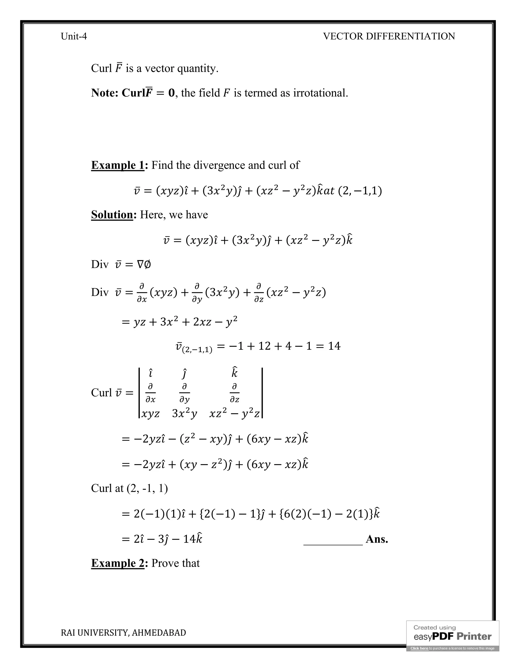 Unit-4 VECTOR DIFFERENTIATION
RAI UNIVERSITY, AHMEDABAD 10
Curl is a vector quantity.
Note: Curl = , the field is termed as irrotational.
Example 1: Find the divergence and curl of
̅ = ( ) ̂ + (3 ) ̂ + ( − ) (2, −1,1)
Solution: Here, we have
̅ = ( ) ̂ + (3 ) ̂ + ( − )
Div ̅ = ∇∅
Div ̅ = ( ) + (3 ) + ( − )
= + 3 + 2 −
̅( , , ) = −1 + 12 + 4 − 1 = 14
Curl ̅ =
̂ ̂
3 −
= −2 ̂ − ( − ) ̂ + (6 − )
= −2 ̂ + ( − ) ̂ + (6 − )
Curl at (2, -1, 1)
= 2(−1)(1) ̂ + {2(−1) − 1} ̂ + {6(2)(−1) − 2(1)}
= 2 ̂ − 3 ̂ − 14 __________ Ans.
Example 2: Prove that
 