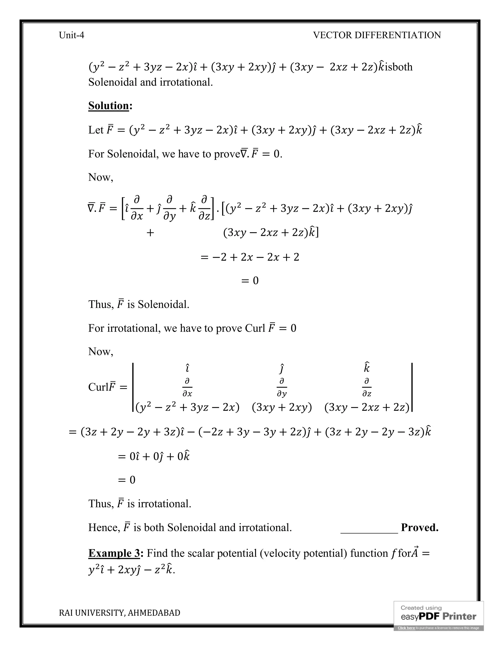 Unit-4 VECTOR DIFFERENTIATION
RAI UNIVERSITY, AHMEDABAD 11
( − + 3 − 2 ) ̂ + (3 + 2 ) ̂ + (3 − 2 + 2 ) isboth
Solenoidal and irrotational.
Solution:
Let = ( − + 3 − 2 ) ̂ + (3 + 2 ) ̂ + (3 − 2 + 2 )
For Solenoidal, we have to prove∇. = 0.
Now,
∇. = ̂ + ̂ + . ( − + 3 − 2 ) ̂ + (3 + 2 ) ̂
+ (3 − 2 + 2 ) ]
= −2 + 2 − 2 + 2
= 0
Thus, is Solenoidal.
For irrotational, we have to prove Curl = 0
Now,
Curl =
̂ ̂
( − + 3 − 2 ) (3 + 2 ) (3 − 2 + 2 )
= (3 + 2 − 2 + 3 ) ̂ − (−2 + 3 − 3 + 2 ) ̂ + (3 + 2 − 2 − 3 )
= 0 ̂ + 0 ̂ + 0
= 0
Thus, is irrotational.
Hence, is both Solenoidal and irrotational. __________ Proved.
Example 3: Find the scalar potential (velocity potential) function for ⃗ =
̂ + 2 ̂ − .
 