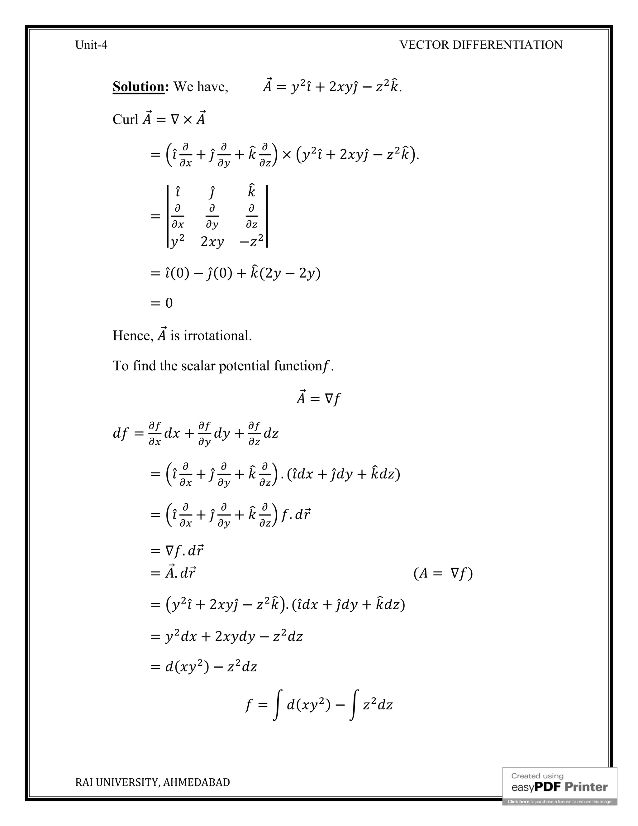 Unit-4 VECTOR DIFFERENTIATION
RAI UNIVERSITY, AHMEDABAD 12
Solution: We have, ⃗ = ̂ + 2 ̂ − .
Curl ⃗ = ∇ × ⃗
= ̂ + ̂ + × ̂ + 2 ̂ − .
=
̂ ̂
2 −
= ̂(0) − ̂(0) + (2 − 2 )
= 0
Hence, ⃗ is irrotational.
To find the scalar potential function .
⃗ = ∇
= + +
= ̂ + ̂ + . ( ̂ + ̂ + )
= ̂ + ̂ + . ⃗
= ∇ . ⃗
= ⃗. ⃗ ( = ∇ )
= ̂ + 2 ̂ − . ( ̂ + ̂ + )
= + 2 −
= ( ) −
= ( ) −
 