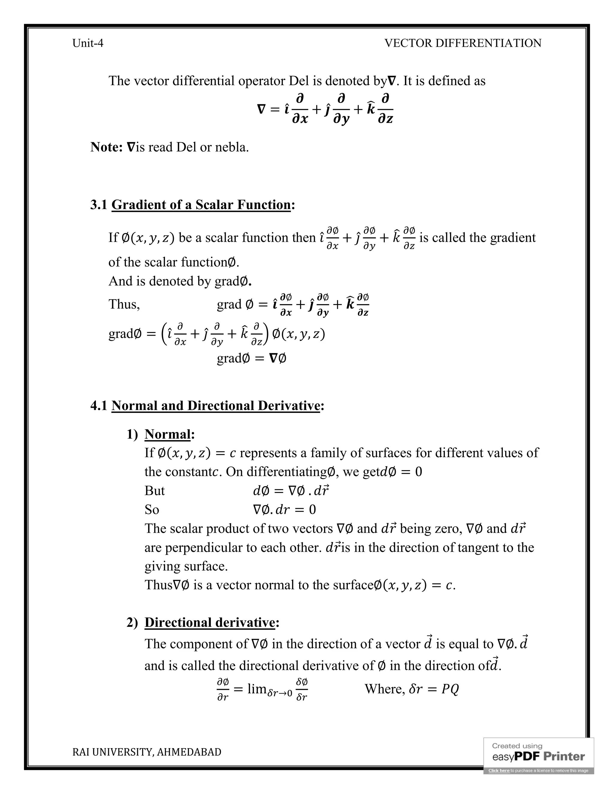 Unit-4 VECTOR DIFFERENTIATION
RAI UNIVERSITY, AHMEDABAD 4
The vector differential operator Del is denoted by . It is defined as
= ̂ + ̂ +
Note: is read Del or nebla.
3.1 Gradient of a Scalar Function:
If ∅( , , ) be a scalar function then ̂
∅
+ ̂
∅
+
∅
is called the gradient
of the scalar function∅.
And is denoted by grad∅.
Thus, grad ∅ = ̂
∅
+ ̂
∅
+
∅
grad∅ = ̂ + ̂ + ∅( , , )
grad∅ = ∅
4.1 Normal and Directional Derivative:
1) Normal:
If ∅( , , ) = represents a family of surfaces for different values of
the constant . On differentiating∅, we get ∅ = 0
But ∅ = ∇∅ . ⃗
So ∇∅. = 0
The scalar product of two vectors ∇∅ and ⃗ being zero, ∇∅ and ⃗
are perpendicular to each other. ⃗is in the direction of tangent to the
giving surface.
Thus∇∅ is a vector normal to the surface∅( , , ) = .
2) Directional derivative:
The component of ∇∅ in the direction of a vector ⃗ is equal to ∇∅. ⃗
and is called the directional derivative of ∅ in the direction of ⃗.
∅
= lim →
∅
Where, =
 
