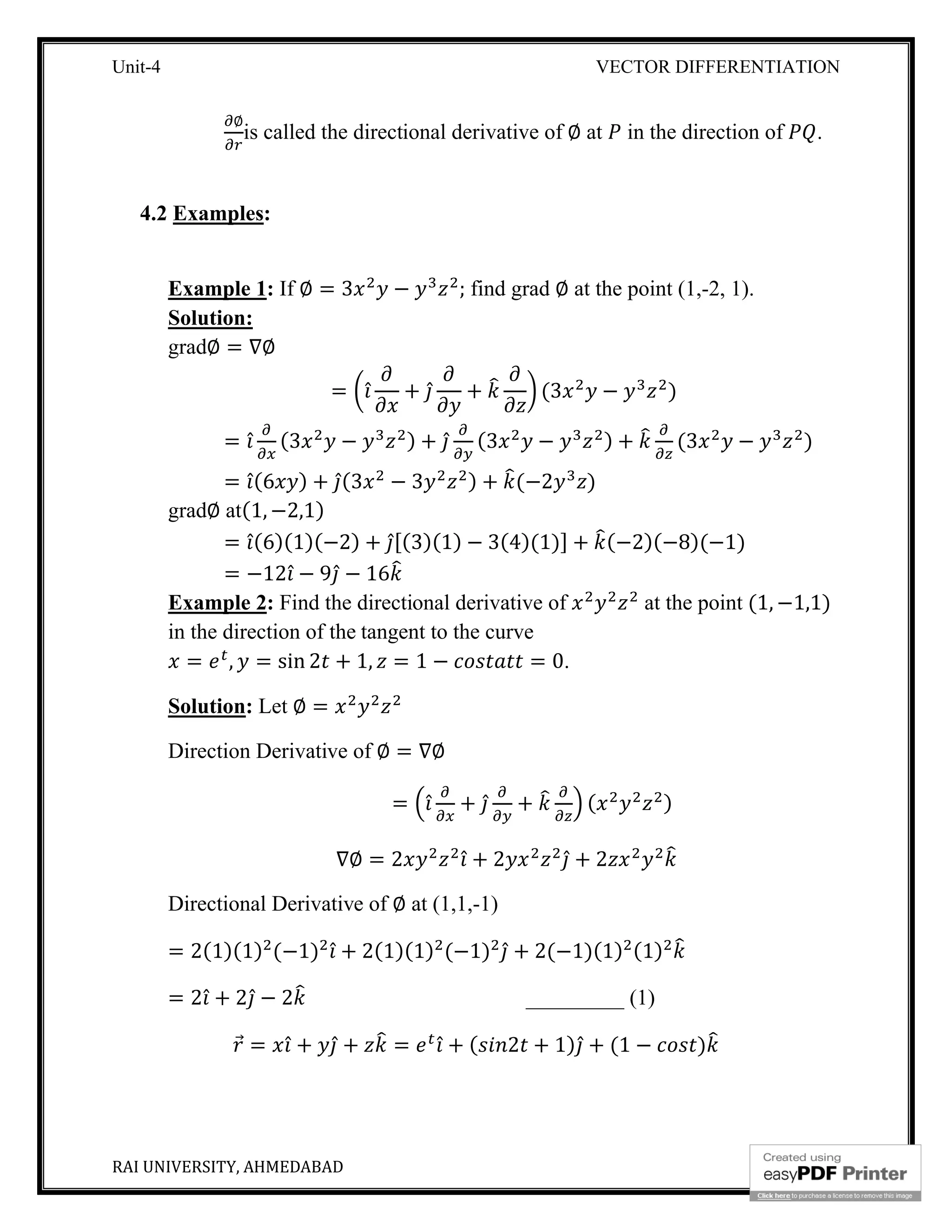 Unit-4 VECTOR DIFFERENTIATION
RAI UNIVERSITY, AHMEDABAD 5
∅
is called the directional derivative of ∅ at in the direction of .
4.2 Examples:
Example 1: If ∅ = 3 − ; find grad ∅ at the point (1,-2, 1).
Solution:
grad∅ = ∇∅
= ̂ + ̂ + (3 − )
= ̂ (3 − ) + ̂ (3 − ) + (3 − )
= ̂(6 ) + ̂(3 − 3 ) + (−2 )
grad∅ at(1, −2,1)
= ̂(6)(1)(−2) + ̂[(3)(1) − 3(4)(1)] + (−2)(−8)(−1)
= −12 ̂ − 9 ̂ − 16
Example 2: Find the directional derivative of at the point (1, −1,1)
in the direction of the tangent to the curve
= , = sin 2 + 1, = 1 − = 0.
Solution: Let ∅ =
Direction Derivative of ∅ = ∇∅
= ̂ + ̂ + ( )
∇∅ = 2 ̂ + 2 ̂ + 2
Directional Derivative of ∅ at (1,1,-1)
= 2(1)(1) (−1) ̂ + 2(1)(1) (−1) ̂ + 2(−1)(1) (1)
= 2 ̂ + 2 ̂ − 2 _________ (1)
⃗ = ̂ + ̂ + = ̂ + ( 2 + 1) ̂ + (1 − )
 