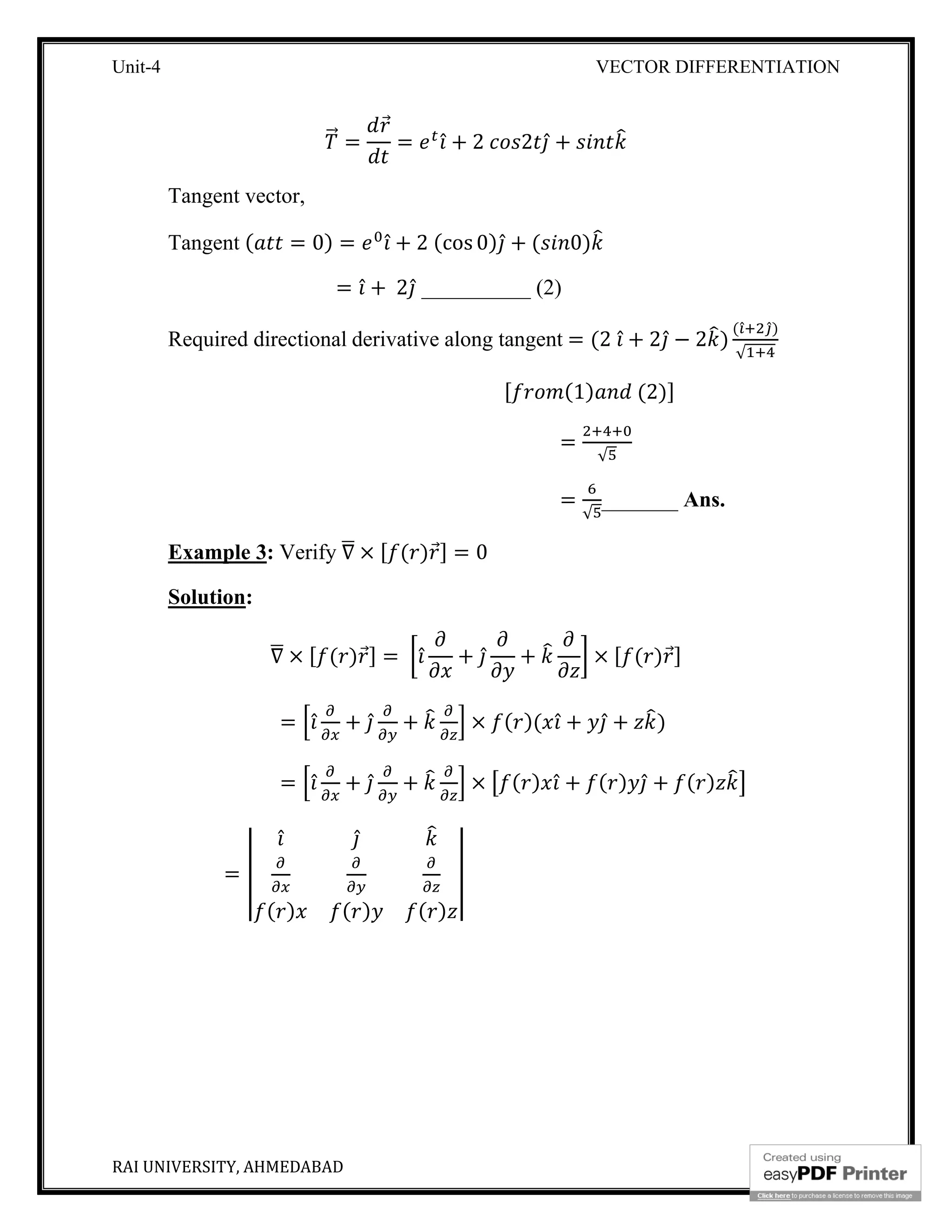 Unit-4 VECTOR DIFFERENTIATION
RAI UNIVERSITY, AHMEDABAD 6
⃗ =
⃗
= ̂ + 2 2 ̂ +
Tangent vector,
Tangent ( = 0) = ̂ + 2 (cos 0) ̂ + ( 0)
= ̂ + 2 ̂ __________ (2)
Required directional derivative along tangent = (2 ̂ + 2 ̂ − 2 )
( ̂ ̂)
√
[ (1) (2)]
=
√
=
√
_______ Ans.
Example 3: Verify ∇ × [ ( )⃗] = 0
Solution:
∇ × [ ( )⃗] = ̂ + ̂ + × [ ( )⃗]
= ̂ + ̂ + × ( )( ̂ + ̂ + )
= ̂ + ̂ + × ( ) ̂ + ( ) ̂ + ( )
=
̂ ̂
( ) ( ) ( )
 