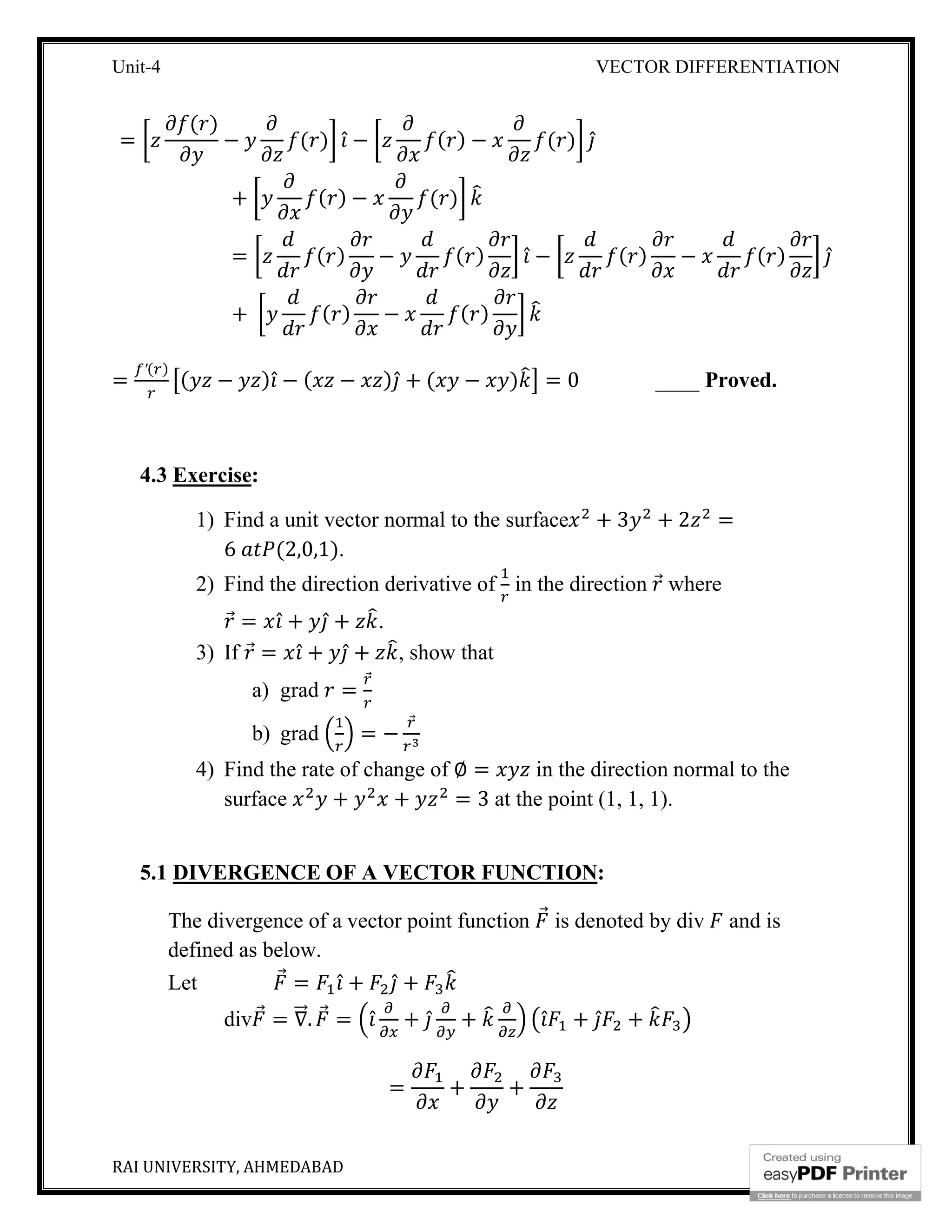 Unit-4 VECTOR DIFFERENTIATION
RAI UNIVERSITY, AHMEDABAD 7
=
( )
− ( ) ̂ − ( ) − ( ) ̂
+ ( ) − ( )
= ( ) − ( ) ̂ − ( ) − ( ) ̂
+ ( ) − ( )
=
′( )
( − ) ̂ − ( − ) ̂ + ( − ) = 0 ____ Proved.
4.3 Exercise:
1) Find a unit vector normal to the surface + 3 + 2 =
6 (2,0,1).
2) Find the direction derivative of in the direction ⃗ where
⃗ = ̂ + ̂ + .
3) If ⃗ = ̂ + ̂ + , show that
a) grad =
⃗
b) grad = −
⃗
4) Find the rate of change of ∅ = in the direction normal to the
surface + + = 3 at the point (1, 1, 1).
5.1 DIVERGENCE OF A VECTOR FUNCTION:
The divergence of a vector point function ⃗ is denoted by div and is
defined as below.
Let ⃗ = ̂ + ̂ +
div ⃗ = ∇⃗. ⃗ = ̂ + ̂ + ̂ + ̂ +
= + +
 