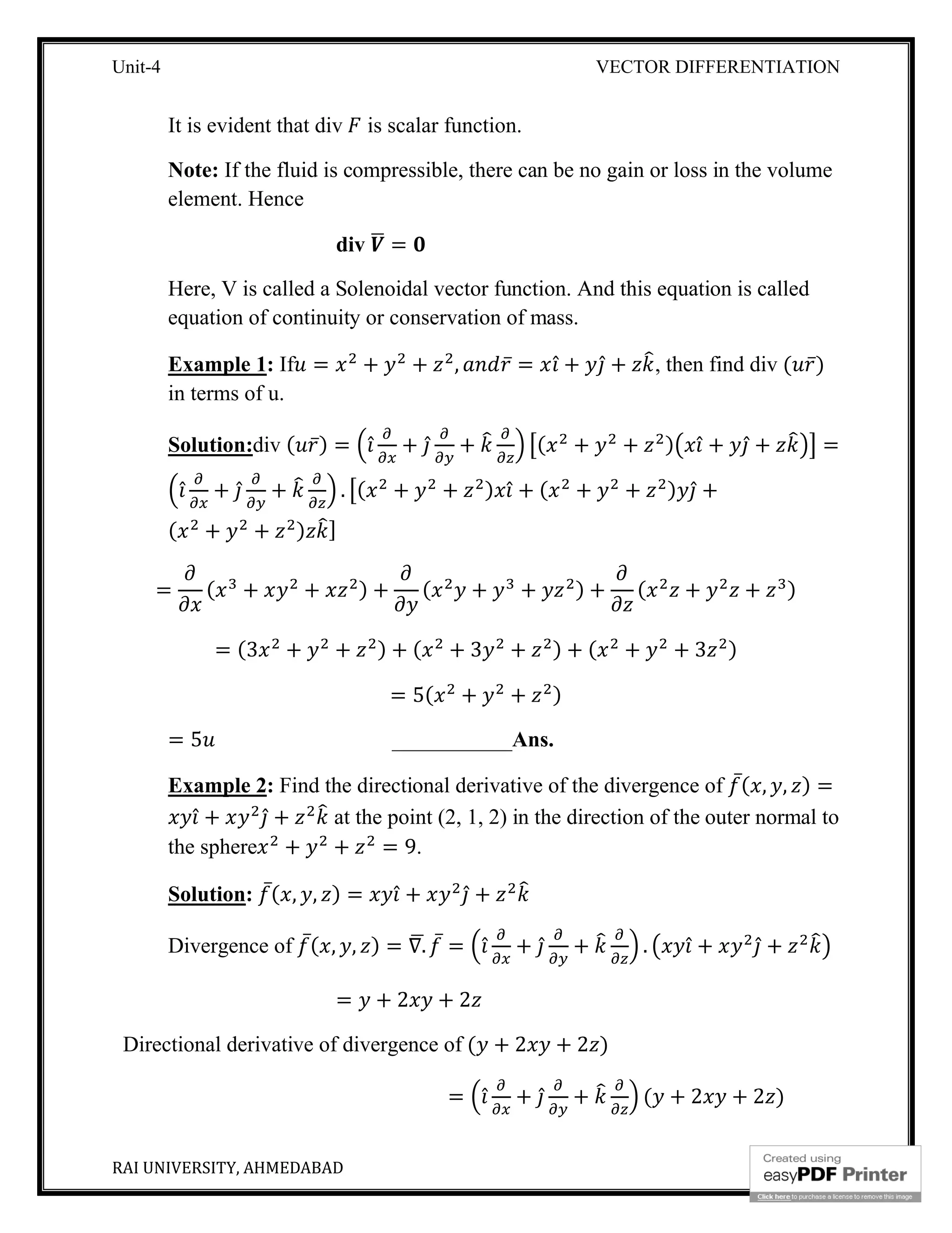 Unit-4 VECTOR DIFFERENTIATION
RAI UNIVERSITY, AHMEDABAD 8
It is evident that div is scalar function.
Note: If the fluid is compressible, there can be no gain or loss in the volume
element. Hence
div =
Here, V is called a Solenoidal vector function. And this equation is called
equation of continuity or conservation of mass.
Example 1: If = + + , ̅ = ̂ + ̂ + , then find div ( ̅)
in terms of u.
Solution:div ( ̅) = ̂ + ̂ + ( + + ) ̂ + ̂ + =
̂ + ̂ + . ( + + ) ̂ + ( + + ) ̂ +
( + + ) ]
= ( + + ) + ( + + ) + ( + + )
= (3 + + ) + ( + 3 + ) + ( + + 3 )
= 5( + + )
= 5 ___________Ans.
Example 2: Find the directional derivative of the divergence of ̅( , , ) =
̂ + ̂ + at the point (2, 1, 2) in the direction of the outer normal to
the sphere + + = 9.
Solution: ̅( , , ) = ̂ + ̂ +
Divergence of ̅( , , ) = ∇. ̅ = ̂ + ̂ + . ̂ + ̂ +
= + 2 + 2
Directional derivative of divergence of ( + 2 + 2 )
= ̂ + ̂ + ( + 2 + 2 )
 
