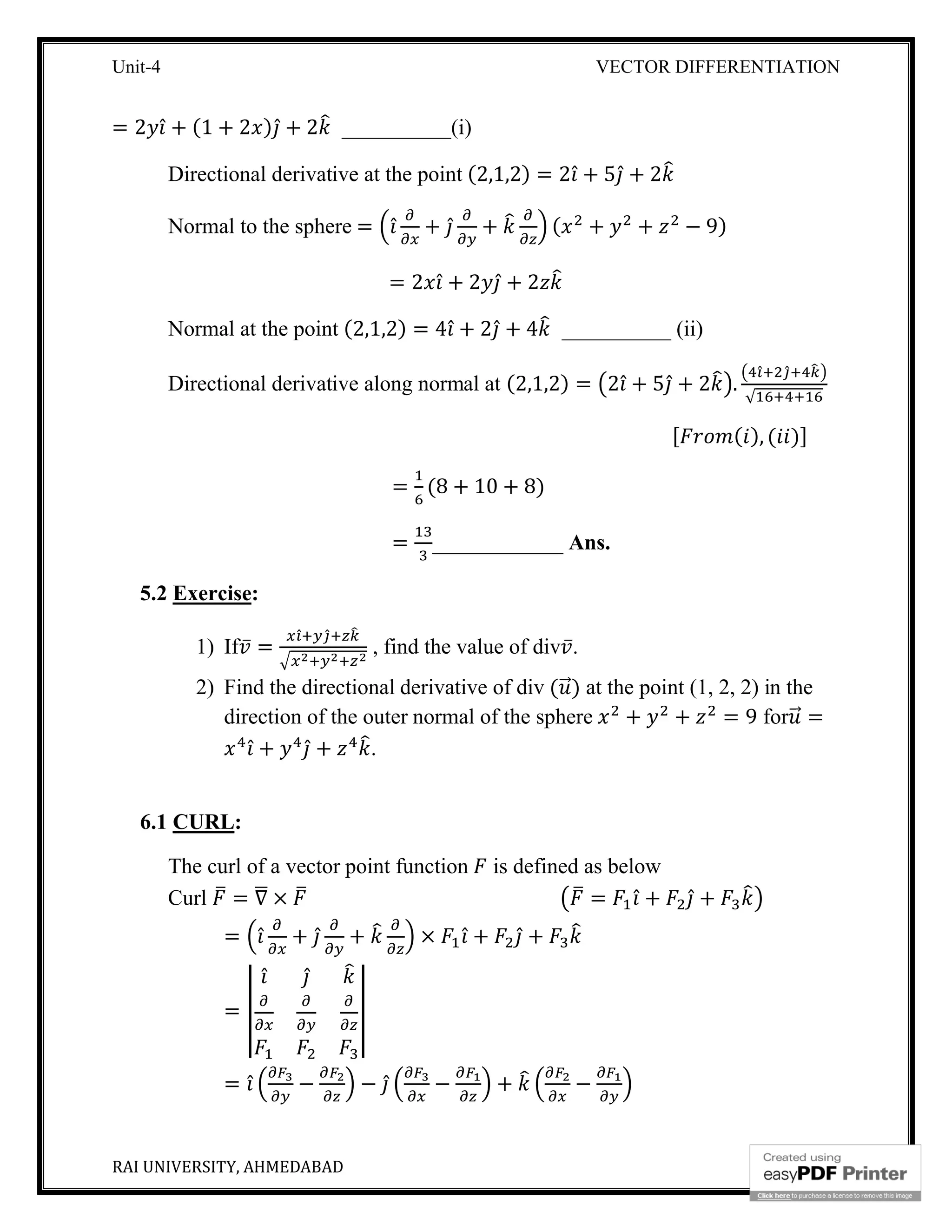 Unit-4 VECTOR DIFFERENTIATION
RAI UNIVERSITY, AHMEDABAD 9
= 2 ̂ + (1 + 2 ) ̂ + 2 __________(i)
Directional derivative at the point (2,1,2) = 2 ̂ + 5 ̂ + 2
Normal to the sphere = ̂ + ̂ + ( + + − 9)
= 2 ̂ + 2 ̂ + 2
Normal at the point (2,1,2) = 4 ̂ + 2 ̂ + 4 __________ (ii)
Directional derivative along normal at (2,1,2) = 2 ̂ + 5 ̂ + 2 .
̂ ̂
√
[ ( ), ( )]
= (8 + 10 + 8)
= ____________ Ans.
5.2 Exercise:
1) If ̅ =
̂ ̂
, find the value of div ̅.
2) Find the directional derivative of div ( ⃗) at the point (1, 2, 2) in the
direction of the outer normal of the sphere + + = 9 for ⃗ =
̂ + ̂ + .
6.1 CURL:
The curl of a vector point function is defined as below
Curl = ∇ × = ̂ + ̂ +
= ̂ + ̂ + × ̂ + ̂ +
=
̂ ̂
= ̂ − − ̂ − + −
 