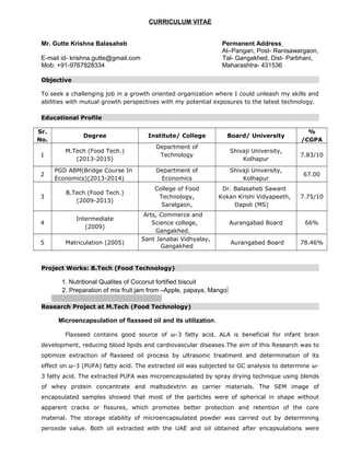 CURRICULUM VITAE
Mr. Gutte Krishna Balasaheb Permanent Address
At–Pangari, Post- Ranisawargaon,
E-mail id- krishna.gutte@gmail.com Tal- Gangakhed, Dist- Parbhani,
Mob: +91-9767828334 Maharashtra- 431536
Objective
To seek a challenging job in a growth oriented organization where I could unleash my skills and
abilities with mutual growth perspectives with my potential exposures to the latest technology.
Educational Profile
Sr.
No.
Degree Institute/ College Board/ University
%
/CGPA
1
M.Tech (Food Tech.)
(2013-2015)
Department of
Technology
Shivaji University,
Kolhapur
7.83/10
2
PGD ABM(Bridge Course In
Economics)(2013-2014)
Department of
Economics
Shivaji University,
Kolhapur
67.00
3
B.Tech (Food Tech.)
(2009-2013)
College of Food
Technology,
Saralgaon,
Dr. Balasaheb Sawant
Kokan Krishi Vidyapeeth,
Dapoli (MS)
7.75/10
4
Intermediate
(2009)
Arts, Commerce and
Science college,
Gangakhed.
Aurangabad Board 66%
5 Matriculation (2005)
Sant Janabai Vidhyalay,
Gangakhed
Aurangabad Board 78.46%
Project Works: B.Tech (Food Technology)
1. Nutritional Qualites of Coconut fortified biscuit
2. Preparation of mix fruit jam from –Apple, papaya, Mango
Research Project at M.Tech (Food Technology)
Microencapsulation of flaxseed oil and its utilization.
Flaxseed contains good source of ω-3 fatty acid. ALA is beneficial for infant brain
development, reducing blood lipids and cardiovascular diseases.The aim of this Research was to
optimize extraction of flaxseed oil process by ultrasonic treatment and determination of its
effect on ω-3 (PUFA) fatty acid. The extracted oil was subjected to GC analysis to determine ω-
3 fatty acid. The extracted PUFA was microencapsulated by spray drying technique using blends
of whey protein concentrate and maltodextrin as carrier materials. The SEM image of
encapsulated samples showed that most of the particles were of spherical in shape without
apparent cracks or fissures, which promotes better protection and retention of the core
material. The storage stability of microencapsulated powder was carried out by determining
peroxide value. Both oil extracted with the UAE and oil obtained after encapsulations were
 