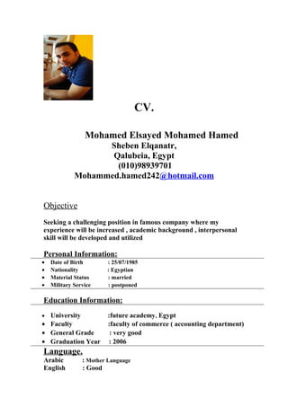 CV.
Mohamed Elsayed Mohamed Hamed
Sheben Elqanatr,
Qalubeia, Egypt
(010)98939701
Mohammed.hamed242@hotmail.com
Objective
Seeking a challenging position in famous company where my
experience will be increased , academic background , interpersonal
skill will be developed and utilized
Personal Information:
• Date of Birth : 25/07/1985
• Nationality : Egyptian
• Material Status : married
• Military Service : postponed
Education Information:
• University :future academy, Egypt
• Faculty :faculty of commerce ( accounting department)
• General Grade : very good
• Graduation Year : 2006
Language.
Arabic : Mother Language
English : Good
 