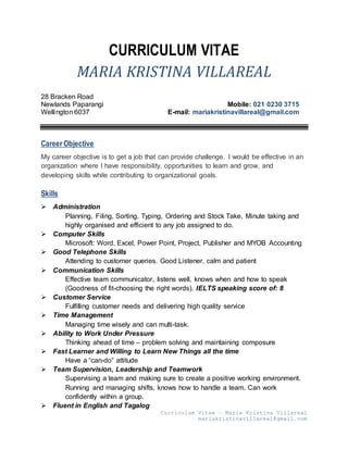Curriculum Vitae – Maria Kristina Villareal
mariakristinavillareal@gmail.com
CURRICULUM VITAE
MARIA KRISTINA VILLAREAL
28 Bracken Road
Newlands Paparangi Mobile: 021 0230 3715
Wellington 6037 E-mail: mariakristinavillareal@gmail.com
Career Objective
My career objective is to get a job that can provide challenge. I would be effective in an
organization where I have responsibility, opportunities to learn and grow, and
developing skills while contributing to organizational goals.
Skills
 Administration
Planning, Filing, Sorting, Typing, Ordering and Stock Take, Minute taking and
highly organised and efficient to any job assigned to do.
 Computer Skills
Microsoft: Word, Excel, Power Point, Project, Publisher and MYOB Accounting
 Good Telephone Skills
Attending to customer queries. Good Listener, calm and patient
 Communication Skills
Effective team communicator, listens well, knows when and how to speak
(Goodness of fit-choosing the right words). IELTS speaking score of: 8
 Customer Service
Fulfilling customer needs and delivering high quality service
 Time Management
Managing time wisely and can multi-task.
 Ability to Work Under Pressure
Thinking ahead of time – problem solving and maintaining composure
 Fast Learner and Willing to Learn New Things all the time
Have a “can-do” attitude
 Team Supervision, Leadership and Teamwork
Supervising a team and making sure to create a positive working environment.
Running and managing shifts, knows how to handle a team. Can work
confidently within a group.
 Fluent in English and Tagalog
 