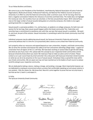 To our fellow Brothers and Sisters,
We come to you as the Presidents of the Panhellenic, Interfraternity, National Association of Latino Fraternal
Organizations, Multicultural Greek, Professional Fraternity, and National Pan-Hellenic Councils at Syracuse
University in an effort to unite the fraternal community under a common cause. For far too long, there has
been a negative connotation linked to the relevance of sororities and fraternities. The media does not highlight
the money we raise, the countless hours we volunteer, or the lives we positively impact. With national focus
now on the large number of sexual assaults taking place on university campuses, the media is once again
painting Greek life in a negative light.
Sexual assault is a pervasive problem. It is, and has been, an epidemic on college campuses, for both men and
women for far too long. Does sexual assault happen within the Greek community? Yes. Fraternities and
sororities have a commitment to excellence and, with that, we own that sexual assault is a problem. We want
to, and must, be part of the solution. Sexual misconduct is something to which the Greek community must find
a solution.
Individual campuses may be addressing sexual assault, but Syracuse University's fraternity and sorority
community believes that it is time for us to proactively take a stance as one united inter-fraternal community.
Let’s properly utilize our resources and expand beyond our own universities, chapters, and Greek communities.
We can drive the narrative and improve the safety of all men and women attending college today – support of
universities from all regions of the U.S. will help. We have been working on several ideas to get the ball rolling,
and what we ask of you now is this: please take this concept to your respective Greek communities and let
Syracuse University know where you stand. We need your help to make our plans come to fruition. Please
contact us on a per council basis by email and enter into a discussion with Syracuse University's Greek Councils
on what we can do to be proactive on the issue of sexual assault. And please help us spread the news within
your Greek communities. We are aware we may not have reached out to the leaders of each council so please
send this along to your respective community.
We are dedicated to taking a stance, making a change, and sending a message. Most importantly however, we
are dedicated to creating an environment where survivors feel comfortable speaking out and sexual violence is
non-existent. Only Yes means Yes. We know that. Now let's come together to prove that we not only know it,
but that we live it, teach it, and expect it.
In Unity,
The Syracuse University Greek Community
 