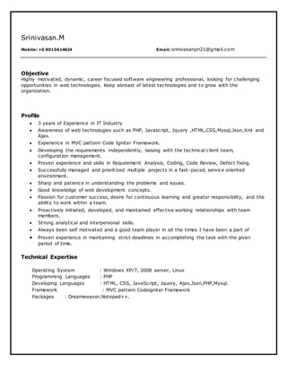 Srinivasan.M
Mobile: +0 8015614624 Email: srinivasanpri21@gmail.com
Objective
Highly motivated, dynamic, career focused software engineering professional, looking for challenging
opportunities in web technologies. Keep abreast of latest technologies and to grow with the
organization.
Profile
 3 years of Experience in IT Industry
 Awareness of web technologies such as PHP, Javascript, Jquery ,HTML,CSS,Mysql,Json,Xml and
Ajax.
 Experience in MVC pattern Code Igniter Framework.
 Developing the requirements independently, liaising with the technical client team,
configuration management.
 Proven experience and skills in Requirement Analysis, Coding, Code Review, Defect fixing.
 Successfully managed and prioritized multiple projects in a fast-paced, service oriented
environment.
 Sharp and patience in understanding the problems and issues.
 Good knowledge of web development concepts.
 Passion for customer success, desire for continuous learning and greater responsibility, and the
ability to work within a team.
 Proactively initiated, developed, and maintained effective working relationships with team
members.
 Strong analytical and interpersonal skills.
 Always been self motivated and a good team player in all the times I have been a part of
 Proven experience in maintaining strict deadlines in accomplishing the task with the given
period of time.
Technical Expertise
Operating System : Windows XP/7, 2008 server, Linux
Programming Languages : PHP
Developing Languages : HTML, CSS, JavaScript, Jquery, Ajax,Json,PHP,Mysql.
Framework : MVC pattern Codeigniter Framework
Packages : Dreamweaver,Notepad++.
 