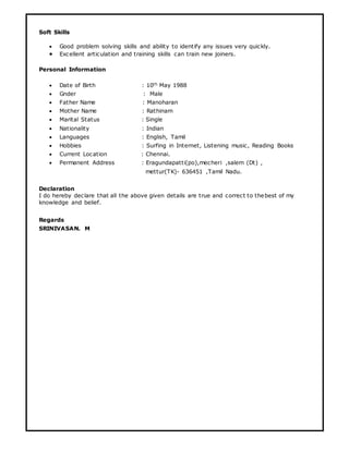Soft Skills
 Good problem solving skills and ability to identify any issues very quickly.
 Excellent articulation and training skills can train new joiners.
Personal Information
 Date of Birth : 10th May 1988
 Gnder : Male
 Father Name : Manoharan
 Mother Name : Rathinam
 Marital Status : Single
 Nationality : Indian
 Languages : English, Tamil
 Hobbies : Surfing in Internet, Listening music, Reading Books
 Current Location : Chennai.
 Permanent Address : Eragundapatti(po),mecheri ,salem (Dt) ,
mettur(TK)- 636451 ,Tamil Nadu.
Declaration
I do hereby declare that all the above given details are true and correct to thebest of my
knowledge and belief.
Regards
SRINIVASAN. M
 