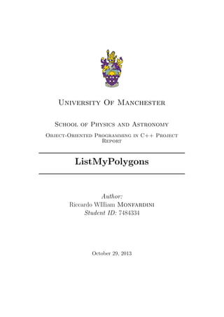 University Of Manchester
School of Physics and Astronomy
Object-Oriented Programming in C++ Project
Report
ListMyPolygons
Author:
Riccardo WIlliam Monfardini
Student ID: 7484334
October 29, 2013
 