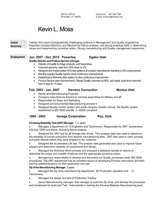 605 W. 4275 S.
Riverdale, UT 84405
Cell phone 801 644 7786
E-mail kmoss7@hotmail.com
Kevin L. Moss
Career
Summary
Twenty nine years of progressively challenging positions in Management and Quality engineering.
Expertise includes Electronic and Mechanical Failure analysis, and strong analytical skills in determining
cause and implementing corrective action. Strong manufacturing and Quality management experience.
Employment Jan. 2007 - Oct. 2015 Powerteq Ogden Utah
Quality Director and Product Service manager
• Director of Quality for Edge products, and Superchips
• Improved warranty costs from 25% down to 2%
• Designed and implemented PCA test systems at contract manufacturer resulting in 30% improvement
• Monthly supplier Quality reports drove continuous improvements
• Established a Warranty data system to drive continuous improvement
• Product Service area improvement’s, Repair Quality improved by 60%, and repair cycle time improved
from 6 days to 1.5 days
Feb. 2003 - Jan. 2007 Harness Connection Mantua Utah
• Owner and Manufacturing Engineer.
• Company manufactures Electronic harness assemblies for Military aircraft
• Responsible for Sales and Marketing
• Designed and documented Manufacturing process’s
• Designed Quality control system and wrote company Quality manual, the Quality system
established is ISO 9000 and Mil –I- 45208 compliant.
1986 - 2003 Iomega Corporation Roy, Utah
On-Going Reliability Test (ORT) Manager 7 ½ years
• Managed a department of 12 Engineers and Technicians. Responsible for ORT, Accelerated
Life test, OEM and Retail, Warranty failure analysis.
• Designed the ORT test for all Iomega disk drives. This analysis data was used to determine
the reliability of current production from several manufacturing sites. ORT was used to catch process
and parts failures before they were shipped to the customer.
• Designed the Accelerated Life test. The analysis data generated was used to improve future
designs and determine reliability of components and design.
• Managed the Warranty return process and analyzed a statistical sample of returns to
determine the scope and breadth of failures and the appropriate corrective action.
• Management responsibility to develop and document our Quality processes under ISO 9000
procedures. The ORT department had an excellent record of developing Process instructions and then
training satellite locations on their application and use.
Zip Drive Manufacturing Manager 2 years
• Managed the Zip drive manufacturing department. 80 Production operators and 12
Technicians.
• Managed the design and test of Production Tooling.
• Senior Manufacturing manager, first manager to build the Zip drive, and develop the processes
and procedures for build and Test. Instrumental in training the Penang Malaysia Manufacturing plant.
 