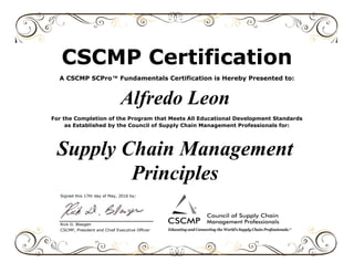 Signed this 17th day of May, 2016 by:
Rick D. Blasgen
CSCMP, President and Chief Executive Officer
Supply Chain Management
Principles
CSCMP Certification
A CSCMP SCPro™ Fundamentals Certification is Hereby Presented to:
Alfredo Leon
For the Completion of the Program that Meets All Educational Development Standards
as Established by the Council of Supply Chain Management Professionals for:
 
