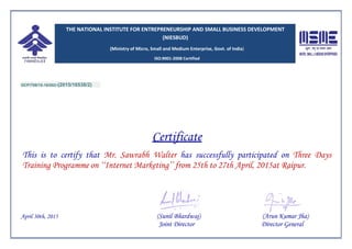 OCP/709/15-16/002-(2015/16538/2)
Certificate
This is to certify that Mr. Sawrabh Walter has successfully participated on Three Days
Training Programme on ‘‘Internet Marketing’’ from 25th to 27th April, 2015at Raipur.
April 30th, 2015 (Sunil Bhardwaj) (Arun Kumar Jha)
Joint Director Director General
THE NATIONAL INSTITUTE FOR ENTREPRENEURSHIP AND SMALL BUSINESS DEVELOPMENT
(NIESBUD)
(Ministry of Micro, Small and Medium Enterprise, Govt. of India)
ISO:9001-2008 Certified
 