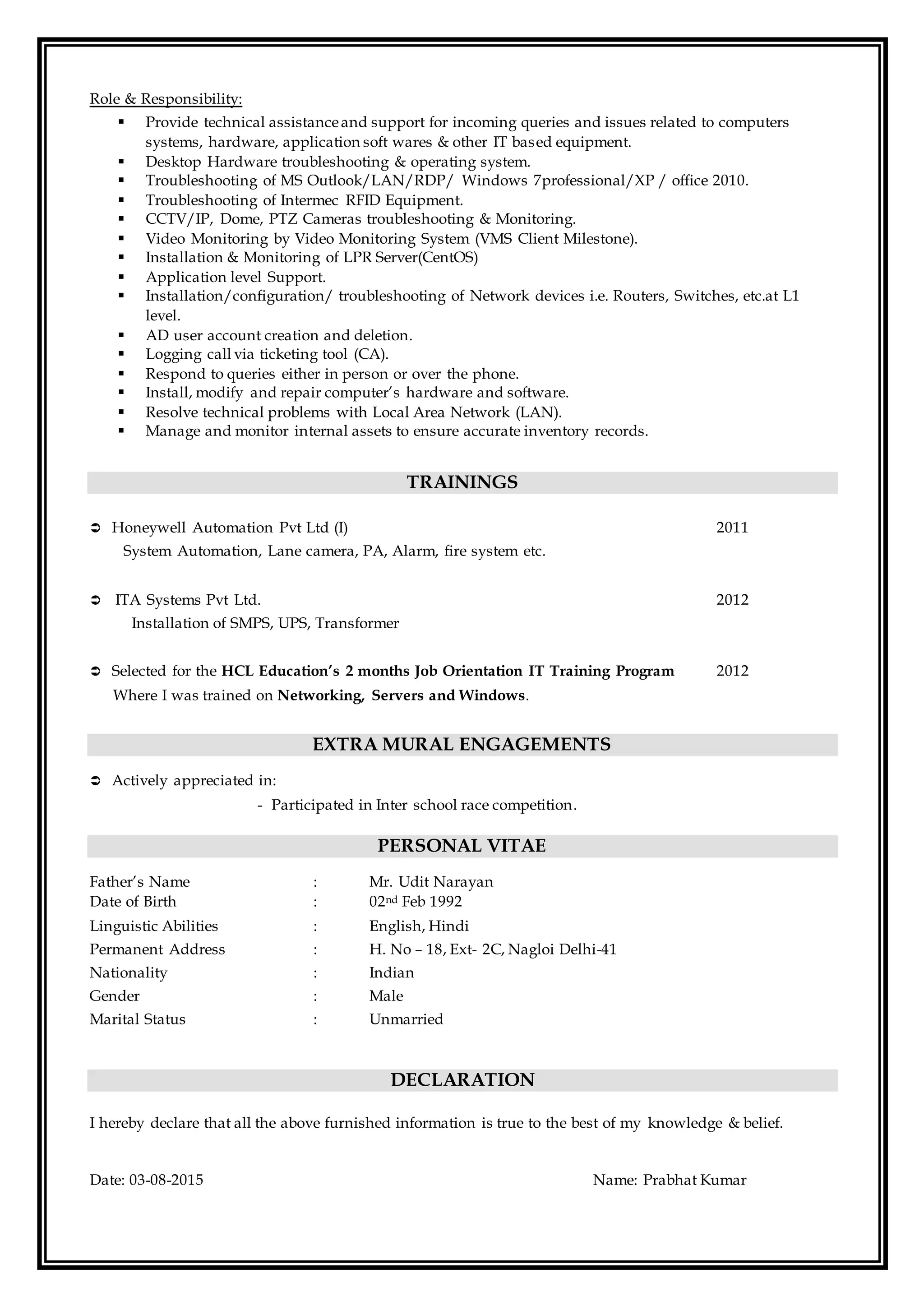 Role & Responsibility:
 Provide technical assistanceand support for incoming queries and issues related to computers
systems, hardware, application soft wares & other IT based equipment.
 Desktop Hardware troubleshooting & operating system.
 Troubleshooting of MS Outlook/LAN/RDP/ Windows 7professional/XP / office 2010.
 Troubleshooting of Intermec RFID Equipment.
 CCTV/IP, Dome, PTZ Cameras troubleshooting & Monitoring.
 Video Monitoring by Video Monitoring System (VMS Client Milestone).
 Installation & Monitoring of LPR Server(CentOS)
 Application level Support.
 Installation/configuration/ troubleshooting of Network devices i.e. Routers, Switches, etc.at L1
level.
 AD user account creation and deletion.
 Logging call via ticketing tool (CA).
 Respond to queries either in person or over the phone.
 Install, modify and repair computer’s hardware and software.
 Resolve technical problems with Local Area Network (LAN).
 Manage and monitor internal assets to ensure accurate inventory records.
TRAININGS
 Honeywell Automation Pvt Ltd (I) 2011
System Automation, Lane camera, PA, Alarm, fire system etc.
 ITA Systems Pvt Ltd. 2012
Installation of SMPS, UPS, Transformer
 Selected for the HCL Education’s 2 months Job Orientation IT Training Program 2012
Where I was trained on Networking, Servers and Windows.
EXTRA MURAL ENGAGEMENTS
 Actively appreciated in:
- Participated in Inter school race competition.
PERSONAL VITAE
Father’s Name : Mr. Udit Narayan
Date of Birth : 02nd Feb 1992
Linguistic Abilities : English, Hindi
Permanent Address : H. No – 18, Ext- 2C, Nagloi Delhi-41
Nationality : Indian
Gender : Male
Marital Status : Unmarried
DECLARATION
I hereby declare that all the above furnished information is true to the best of my knowledge & belief.
Date: 03-08-2015 Name: Prabhat Kumar
 