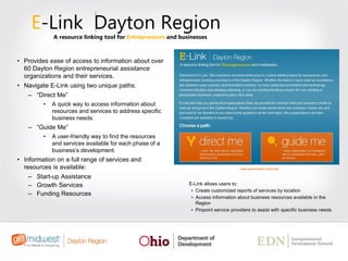 • Provides ease of access to information about over
60 Dayton Region entrepreneurial assistance
organizations and their services.
• Navigate E-Link using two unique paths:
– “Direct Me”
• A quick way to access information about
resources and services to address specific
business needs.
– “Guide Me”
• A user-friendly way to find the resources
and services available for each phase of a
business’s development.
• Information on a full range of services and
resources is available:
– Start-up Assistance
– Growth Services
– Funding Resources
E-Link Dayton Region
A resource linking tool for Entrepreneurs and businesses
E-Link allows users to:
• Create customized reports of services by location
• Access information about business resources available in the
Region
• Pinpoint service providers to assist with specific business needs
www.getmidwest.com/e-link
 