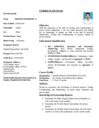 Personal details
Name : KRISHNAMOORTHY A
Date of Birth : 05/06/1991
Nationality : Indian
Sex : Male
Marital Status: Single
Blood Group : O Positive
Languages Known:
English,Telugu,Hindi and Tamil
Passport No :L2265248
Valid up to : 03.06.2023
Permanent Address:
1/103 Gandhi street,
K.G.Kandigai village & Post,
TiruttaniTaluk,
TiruvallurDist,
Tamil Nadu-631205
Email:akmkrishnamoorthy@gmail.com
Mobile :9566839545/9176022760
CURRICULAM VITAE
Objective
With the experience in the field of Testing and Commissioning of
power system equipments, I am very much interested and looking
for an opportunity to display my skills in the field of electrical
Maintenance, Testing and Commissioning of projects related to
power systems.
Educational Qualification
 B.E (2008-2012), Electrical and Electronics
Engineering from R.M.K Engineering College,
Kavaraipettai. Affiliated to Anna University and Secured
CGPA of 8.30
 INTERMEDIATE(2006-2008),from Srichaitanya Junior
college, Tirupati and Secured an aggregate of 90.8%
 X(2005-2006),from Government Higher Secondary
School, K.G.Kandigai and Secured an aggregate of
83.8%
CareerProfile
Organization : INSER HITECH ENGINEERS PVT LTD.
Designation : Sr. Testing & Commissioning Engineer
Experience : 2 Year 11 months
Skill Set
Having an experience and knowledge in electrical projects, Testing,
Commissioning and Maintenance of power plant, substation and
process plant.
Knowledge of Generating Reports
 Generating the Daily Progress Report base on Quantity as
well as the actual work complete.
 Generating the Weekly Report representing the project
growth.
 Generating the Monthly Report representing the look ahead
activities as well as the performance on the current month.
 