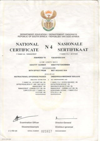 DEPARTMENT:EDUCATION/
REPUBLICOFSOUTHAFRICA/
NATIONAL
DEPARTEMENT:ONDERWYS
REPUBLIEKVANSUID-AFRIKA
CERTIFICATE
FI NANCI AL IlANAGEIlENT
ExaminationOfficer
Eksamenbeampte
SEFIAL NUMEER2 r 7 r 8 6 r 9 K
NASIONALE
SERTIFIKAAT
FINANSI ELEBESTUUR
TOEGEKENAAN
Director-General
Direliteur-generaal
FEEKSNOll/lII]IER
LEI NE LERATOI.IAVI S
IDENTITYNUMBER IDENTITEITSNOMMER
' g2a325oo3io86
WITHEFFECTFROM MET INGANGVAN
2010-o7-ol
INSTRUCTIONALOFFERINGSPASSEDONDERRIGAANBIEDINGEGESLAAG
INDICATES DISTINCTION * DUI ONOERSKEIDINGAAN
F I N A N c I A LA c c o U N T I N GN 4 F I N A N S I E L ER E K E N I N G K U N D EN 4
ENTREPRENEURSHIPANDBUSINESS ENTREPRTNEURSKAPEN
I1ANAGTI,IENTN4 ONOERNEI'IINGSBISTUURN4
ITANAGEAENTCOITI'IUNI CATI ON N4 IIANAGE}tENTCOI'lI'lUNICATION N4
C O I I P U T E R I S E DF I N A N c I A L G E R E K E N A R I S E E R D EF I N A N S I E L E
SYSTEITSN4 STELsELS }I4
*lk*:k*tr**tt:l ,1*tirllt*****
-l
N 4
AWARDEDTO
0276L7
 