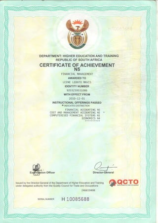 DEPARTMENTHIGHEREDUCATIONANDTRAINING
REPUBLICOFSOUTHAFRICA
CERTIFICATEOFACHIEVEMENT
N5
FINANCIALIi4ANACEMENT
AWARDEDTO
IEINI LEMTOI4AVIS
IDENTITYNUMBER
9203250031086
WITHEFFECTFROM
2010-12-01
INSTRUCTIONALOFFERINGSPASSED
.. INDIcATEs DIsTIN9TIoN
FINANCIALACCOUNTINCN5
COSTANDT4ANACEI4ENTACCOUNTINCN5 *
COI4PUTERISEDF]NANCIALSYSTEI4SN5
ECONo|4TCSN4
tion Of{icer
iX"J"1'.'J,"'i:,;1'ffli:ffiil*fli'S,?ifAT,"Jff":f::::'"',?ff:i-,keR"9I9
24665949R
sERTALNUtulBERH 10085688
 