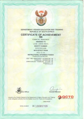 DEPARTMENTHIGHEREDUCATIONANDTRAINING
REPUBLICOFSOUTHAFRICA
CERTIFICATEOFACHIEVEMENT
,N6
FINANCIALMNAGEMENT
AWARDEDTO
LE]NELERATOi4AVIS
IDENTITYNUMBER
920125oO3-r086
WITHEFFECTFROM
2071-12 01-
INSTRUCTIONALOFFERINGSPASSED
t INDI'ATEs DIsf INcrtoN
COSTANDI4ANACEMENTACCOUNTINCN6 *
. FINANCIALACCOUNT]NCN6 *
COI4PUTERISEOFINANCIALSYSTEI4SN6
ECONo|4ICSNs
lion Offic€r
l,Ti:L:t'J:""j'::f:,ffi:iilil:Hii,%["lili"?f:::'ix"3:"ff:f"'":"""'eR.pI"g
24665950F
H 10085709SERIALNUMBER
 