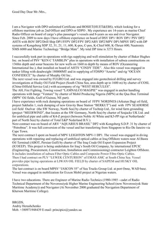 Good Day Dear Mr./Mrs.,
I am a Navigator with DPO unlimited Certificate and BOSIET(HUET&EBS), which looking for a
offshore maritime job as 2nd Officer and DPO or SDPO . My experience are 14-years as marine Chief
Radio Officer on board of cargo’s plus passenger’s vessels and 8-years as sea and river Navigator.
Since Feb. 2009 to now days I have offshore experience on board of DSV DP1/ ROV DP1/ PSV DP2/
AHTS with ROV DP2/Drill Ship DP1/FFPV DP2/FPV DP2/ARV DP2/MPV DP1/MPSV DP2 with DP
systems of Kongsberg SDP 32, 31, 21, 11, 600, K-pos, C-pos, K-Chief 600, K-Thrust 600; Nautronix
NMS 6000 and Marine Technology “Bridge Mate”. My total DP time is 3273 Hours.
I successfully took part in operations with rigs supplying and well stimulation by charter of Baker Hughes
Inc. on board of PSV “KEN C TAMBLIN” plus in operations with installation of subsea constructions on
1360m depth and sonar beacons for new wells on 1660 m depth by means of ROV (Oceaneering
International Inc.), that installed on board of AHTS “CINDY TIDE”. Also this vessel was engaged in
tanker lifting with deadweight 180000MT and in supplying of FDSPO “Azurite” and rig “OCEAN
CONFIDECE” by charter of Murphy Oil Inc..
The next vessel was owned by FUGRO Ltd. and was engaged into geotechnical drilling and survey
investigations at Husky Oil Field Project (South China Sea, area depth up to 1600 m) by charter of COSL
(China Oilfield Service Ltd.) with accompany of rig “WEST HERCULES”.
The AH, Fire Fighting, Towing vessel “LAMNALCO MAGPIE” was engaged in anchor handling
operations with barge “Venture” by charter of Mobil Producing Nigeria (MPN) at the Qua Iboe Terminal
(MPN’ Oil fields, Gulf of Guinea, NE part).
I have experience with rock dumping operations on board of FFPV NORDNES (Arkutun Dagi oil field,
project Sakhalin 1, rock dumping of new Gravity Base Station “BERKUT”) and with FPV SEAHORSE
(oil field Oselvar (the SW Norway, North Sea) by charter of Technip Ltd., for wind farm grounding
(project “MEERWIND”, that locates at the SW Germany, North Sea) by charter of Seajacks UK Ltd. and
for umbilical pipe and cable of K4-Z project (between Noble Al White and K5-PP rigs at Netherlands’
part of North Sea) by charter of Total E&P Nederland B.V.).
Next contract was on board of ARV “AQUARIUS BRASIL” DP2 with Kongsberg S.D.P. 31 by charter of
“Petrobras”. It was full conversion of the vessel and her transferring from Singapore to Rio De Janeiro via
Cape Town.
The next contract I spent on board of MPV LEIGHTON MPV-1 DP1. The vessel was engaged in diving
operations with repairing and replacing of umbilical optical cables at Iraq Offshore waters near Al Basra
Oil Terminal (ABOT, Persian Gulf) by charter of The Iraq Crude Oil Export Expansion Project
(ICOEEP). This project is being undertaken for Iraq’s South Oil Company, by international EPCIC
(Engineering, Procurement, Construction, Installation and Commissioning) contractor Leighton Offshore.
It includes installation of subsea Fiber Optic Cables and Composite Power Fibre Optic Cables.
Then I had contract on PLV “LEWEK CENTURION” of EMAS AMC at South China Sea. Vessel
provides pipe laying operations at LIWAN OIL FIELD by charter of SAIPEM and HUSKY OIL
corporations.
The last contract is on board MPSV “JASCON 55” of Sea Trucks Group Ltd. at port Onne, WAD base.
Vessel was engaged in mobilization for Exxon Mobil project at Nigerian waters.
I have two educations. There are Engineer of Marine Radio Technics (1980-1985 - cadet of Radio
Technical Department of the Novorossiysk Higher Marine Engineering School (now Novorossiysk State
Maritime Academy)) and Navigator (At November 2000 graduated the Navigation Department of
Kherson Maritime College).
BRGDS,
Andriy Herashchenko
Mob. +380971948439 E-mail: principics@yandex.ua
 
