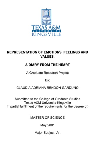 REPRESENTATION OF EMOTIONS, FEELINGS AND
VALUES:
A DIARY FROM THE HEART
A Graduate Research Project
By:
CLAUDIA ADRIANA RENDÓN-GARDUÑO
Submitted to the College of Graduate Studies
Texas A&M University-Kingsville
In partial fulfillment of the requirements for the degree of:
MASTER OF SCIENCE
May 2001
Major Subject: Art
 