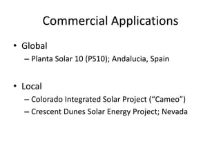 Commercial Applications
• Global
– Planta Solar 10 (PS10); Andalucia, Spain
• Local
– Colorado Integrated Solar Project (“Cameo”)
– Crescent Dunes Solar Energy Project; Nevada
 