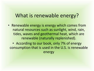 What is renewable energy?
• Renewable energy is energy which comes from
natural resources such as sunlight, wind, rain,
tides, waves and geothermal heat, which are
renewable (naturally replenished).
• According to our book, only 7% of energy
consumption that is used in the U.S. is renewable
energy
 