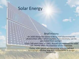 Solar Energy
Brief History
•In 1839 Alexandre Edmond Becquerel discovered the
photovoltaic effect which explains how electricity can be
generated from sunlight.
•Over 100 years later, in 1941, Russell Ohl invented the solar
cell, shortly after the invention of the transistor.
•Today, solar panels are becoming widespread and
increasingly efficient due to improvements in design
technology.
 