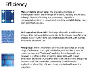 Efficiency
Monocrystalline Silicon Cells: The principle advantage of
monocrystalline cells are their high efficiencies, typically around 15%,
although the manufacturing process required to produce
monocrystalline silicon is complicated, resulting in slightly higher costs
than other technologies.
Multicrystalline Silicon Cells: Multicrystalline cells are cheaper to
produce than monocrystalline ones, due to the simpler manufacturing
process. However, they tend to be slightly less efficient, with average
efficiencies of around 12%.
Amorphous Silicon: Amorphous silicon can be deposited on a wide
range of substrates, both rigid and flexible, which makes it ideal for
curved surfaces and "fold-away" modules. Amorphous cells are,
however, less efficient than crystalline based cells, with typical
efficiencies of around 6%, but they are easier and therefore cheaper to
produce. Their low cost makes them ideally suited for many
applications where high efficiency is not required and low cost is
important.
 